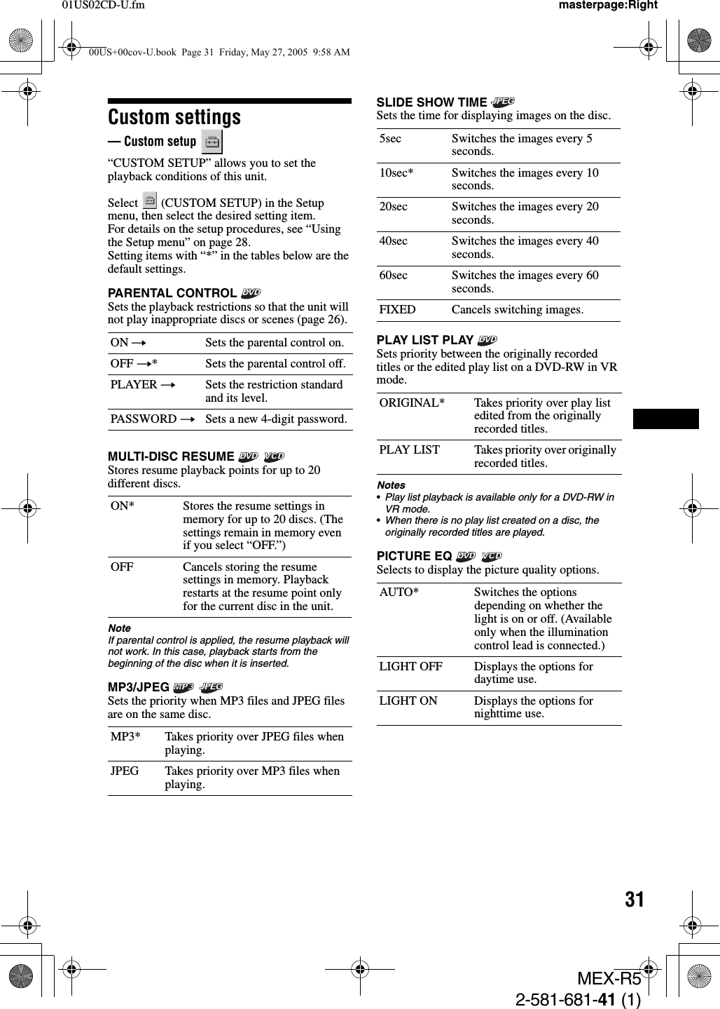 3101US02CD-U.fm masterpage:RightMEX-R52-581-681-41 (1)Custom settings— Custom setup   “CUSTOM SETUP” allows you to set the playback conditions of this unit.Select   (CUSTOM SETUP) in the Setup menu, then select the desired setting item.For details on the setup procedures, see “Using the Setup menu” on page 28.Setting items with “*” in the tables below are the default settings.PARENTAL CONTROL Sets the playback restrictions so that the unit will not play inappropriate discs or scenes (page 26).MULTI-DISC RESUME   Stores resume playback points for up to 20 different discs.NoteIf parental control is applied, the resume playback will not work. In this case, playback starts from the beginning of the disc when it is inserted.MP3/JPEG  Sets the priority when MP3 files and JPEG files are on the same disc.SLIDE SHOW TIME Sets the time for displaying images on the disc.PLAY LIST PLAY Sets priority between the originally recorded titles or the edited play list on a DVD-RW in VR mode.Notes•Play list playback is available only for a DVD-RW in VR mode.•When there is no play list created on a disc, the originally recorded titles are played.PICTURE EQ   Selects to display the picture quality options.ON tSets the parental control on.OFF t* Sets the parental control off.PLAYER tSets the restriction standard and its level.PASSWORD tSets a new 4-digit password.ON* Stores the resume settings in memory for up to 20 discs. (The settings remain in memory even if you select “OFF.”)OFF Cancels storing the resume settings in memory. Playback restarts at the resume point only for the current disc in the unit.MP3* Takes priority over JPEG files when playing.JPEG Takes priority over MP3 files when playing.5sec Switches the images every 5 seconds.10sec* Switches the images every 10 seconds.20sec Switches the images every 20 seconds.40sec Switches the images every 40 seconds.60sec Switches the images every 60 seconds.FIXED Cancels switching images.ORIGINAL* Takes priority over play list edited from the originally recorded titles.PLAY LIST Takes priority over originally recorded titles.AUTO* Switches the options depending on whether the light is on or off. (Available only when the illumination control lead is connected.)LIGHT OFF Displays the options for daytime use.LIGHT ON Displays the options for nighttime use.00US+00cov-U.book  Page 31  Friday, May 27, 2005  9:58 AM
