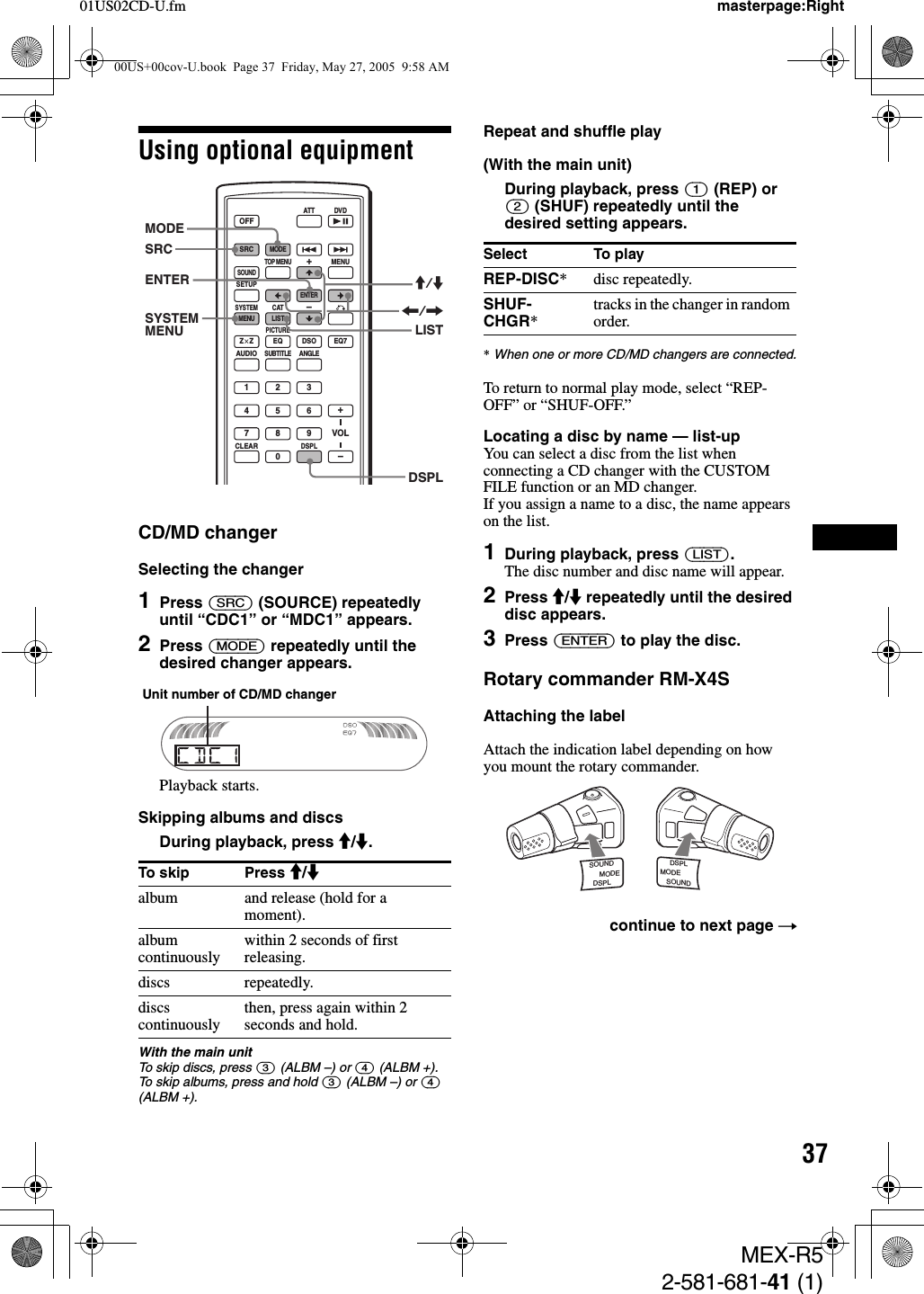 3701US02CD-U.fm masterpage:RightMEX-R52-581-681-41 (1)Using optional equipmentCD/MD changerSelecting the changer1Press (SRC) (SOURCE) repeatedly until “CDC1” or “MDC1” appears.2Press (MODE) repeatedly until the desired changer appears.Playback starts.Skipping albums and discsDuring playback, press M/m.With the main unitTo skip discs, press (3) (ALBM –) or (4) (ALBM +).To skip albums, press and hold (3) (ALBM –) or (4) (ALBM +).Repeat and shuffle play(With the main unit)During playback, press (1) (REP) or (2) (SHUF) repeatedly until the desired setting appears.*When one or more CD/MD changers are connected.To return to normal play mode, select “REP-OFF” or “SHUF-OFF.”Locating a disc by name — list-upYou can select a disc from the list when connecting a CD changer with the CUSTOM FILE function or an MD changer. If you assign a name to a disc, the name appears on the list.1During playback, press (LIST).The disc number and disc name will appear.2Press M/m repeatedly until the desired disc appears.3Press (ENTER) to play the disc.Rotary commander RM-X4SAttaching the labelAttach the indication label depending on how you mount the rotary commander.To skip Press M/malbum and release (hold for a moment).album continuously within 2 seconds of first releasing.discs repeatedly.discs continuously then, press again within 2 seconds and hold.SRCMODEATT DVDSOUNDTOP MENUMENUSETUPENTERSYSTEMMENU LISTCATEQZ × Z DSO EQ7PICTUREAUDIOSUBTITLEANGLECLEAR1234567890DSPLOFF+–VOL+–MODESRCENTERDSPLLISTSYSTEMMENUM/m&lt;/,Unit number of CD/MD changerSelect To playREP-DISC* disc repeatedly.SHUF- CHGR*tracks in the changer in random order.continue to next page tSOUNDDSPLMODESOUNDDSPLMODE00US+00cov-U.book  Page 37  Friday, May 27, 2005  9:58 AM