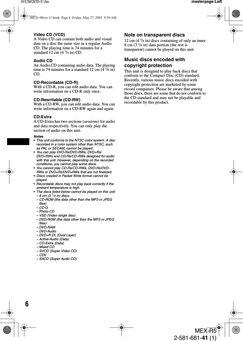 601US02CD-U.fmMEX-R52-581-681-41 (1)masterpage:LeftVideo CD (VCD)A Video CD can contain both audio and visual data on a disc the same size as a regular Audio CD. The playing time is 74 minutes for a standard 12 cm (4 3/4 in) CD.Audio CDAn Audio CD containing audio data. The playing time is 74 minutes for a standard 12 cm (4 3/4 in) CD.CD-Recordable (CD-R)With a CD-R, you can edit audio data. You can write information on a CD-R only once.CD-Rewritable (CD-RW)With a CD-RW, you can edit audio data. You can write information on a CD-RW again and again.CD-ExtraA CD-Extra has two sections (sessions) for audio and data respectively. You can only play the section of audio on this unit.Notes•This unit conforms to the NTSC color system. A disc recorded in a color system other than NTSC, such as PAL or SECAM, cannot be played.•You can play DVD-Rs/DVD-RWs, DVD+Rs/DVD+RWs and CD-Rs/CD-RWs designed for audio with this unit. However, depending on the recorded conditions, you cannot play some discs.•You cannot play CD-Rs/CD-RWs, DVD-Rs/DVD-RWs or DVD+Rs/DVD+RWs that are not finalized.•Discs created in Packet Write format cannot be played.•Recordable discs may not play back correctly if the ambient temperature is high.•The discs listed below cannot be played on this unit:– 8 cm (3 1/4 in) discs– CD-ROM (the data other than the MP3 or JPEG files)–CD-G– Photo-CD– VSD (Video single disc)– DVD-ROM (the data other than the MP3 or JPEG files)– DVD-RAM– DVD-Audio– DVD+R DL (Dual Layer)– Active-Audio (Data)– CD-Extra (Data)– Mixed CD– SVCD (Super Video CD)–CDV– SACD (Super Audio CD)Note on transparent discs12 cm (4 3/4 in) discs containing of only an inner 8 cm (3 1/4 in) data portion (the rest is transparent) cannot be played on this unit.Music discs encoded with copyright protectionThis unit is designed to play back discs that conform to the Compact Disc (CD) standard. Recently, various music discs encoded with copyright protection are marketed by some record companies. Please be aware that among those discs, there are some that do not conform to the CD standard and may not be playable and recordable by this product.00US+00cov-U.book  Page 6  Friday, May 27, 2005  9:58 AM