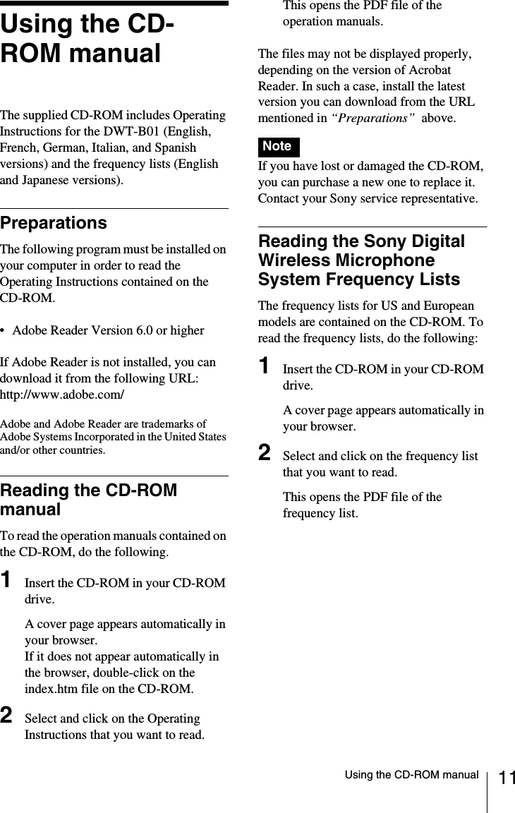 11Using the CD-ROM manualUsing the CD-ROM manualThe supplied CD-ROM includes Operating Instructions for the DWT-B01 (English, French, German, Italian, and Spanish versions) and the frequency lists (English and Japanese versions).PreparationsThe following program must be installed on your computer in order to read the Operating Instructions contained on the CD-ROM.• Adobe Reader Version 6.0 or higherIf Adobe Reader is not installed, you can download it from the following URL:http://www.adobe.com/Adobe and Adobe Reader are trademarks of Adobe Systems Incorporated in the United States and/or other countries.Reading the CD-ROM manualTo read the operation manuals contained on the CD-ROM, do the following.1Insert the CD-ROM in your CD-ROM drive.A cover page appears automatically in your browser.If it does not appear automatically in the browser, double-click on the index.htm file on the CD-ROM.2Select and click on the Operating Instructions that you want to read.This opens the PDF file of the operation manuals.The files may not be displayed properly, depending on the version of Acrobat Reader. In such a case, install the latest version you can download from the URL mentioned in “Preparations”  above.If you have lost or damaged the CD-ROM, you can purchase a new one to replace it. Contact your Sony service representative.Reading the Sony Digital Wireless Microphone System Frequency ListsThe frequency lists for US and European models are contained on the CD-ROM. To read the frequency lists, do the following:1Insert the CD-ROM in your CD-ROM drive.A cover page appears automatically in your browser.2Select and click on the frequency list that you want to read.This opens the PDF file of the frequency list.Note