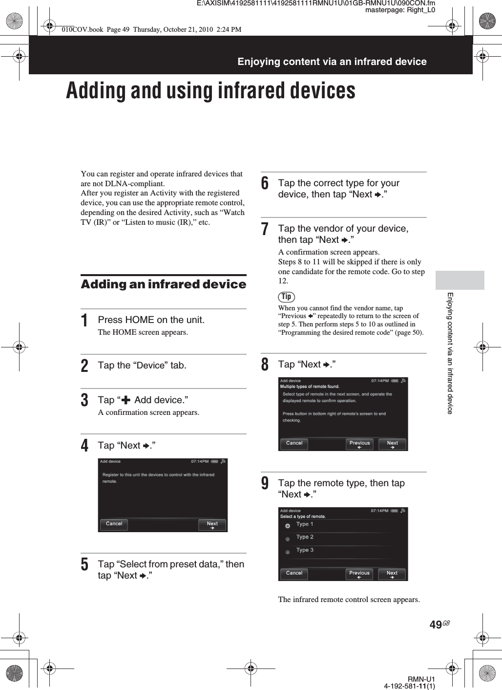 E:\AXISIM\4192581111\4192581111RMNU1U\01GB-RMNU1U\090CON.fmmasterpage: Right_L0RMN-U14-192-581-11(1)49GBEnjoying content via an infrared deviceEnjoying content via an infrared deviceAdding and using infrared devicesYou can register and operate infrared devices that are not DLNA-compliant. After you register an Activity with the registered device, you can use the appropriate remote control, depending on the desired Activity, such as “Watch TV (IR)” or “Listen to music (IR),” etc.Adding an infrared device1Press HOME on the unit.The HOME screen appears.2Tap the “Device” tab.3Tap “  Add device.”A confirmation screen appears.4Tap “Next b.”5Tap “Select from preset data,” then tap “Next b.”6Tap the correct type for your device, then tap “Next b.”7Tap the vendor of your device, then tap “Next b.”A confirmation screen appears.Steps 8 to 11 will be skipped if there is only one candidate for the remote code. Go to step 12.TipWhen you cannot find the vendor name, tap “Previous B” repeatedly to return to the screen of step 5. Then perform steps 5 to 10 as outlined in “Programming the desired remote code” (page 50).8Tap “Next b.”9Tap the remote type, then tap “Next b.”The infrared remote control screen appears.010COV.book  Page 49  Thursday, October 21, 2010  2:24 PM