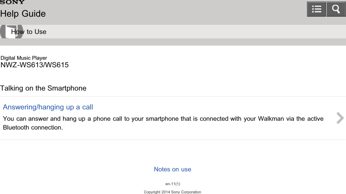 Digital Music PlayerNWZ-WS613/WS615Talking on the SmartphoneAnswering/hanging up a callYou can answer and hang up a phone call to your smartphone that is connected with your Walkman via the activeBluetooth connection.Notes on useen-11(1)Copyright 2014 Sony CorporationHelp GuideHow to Use