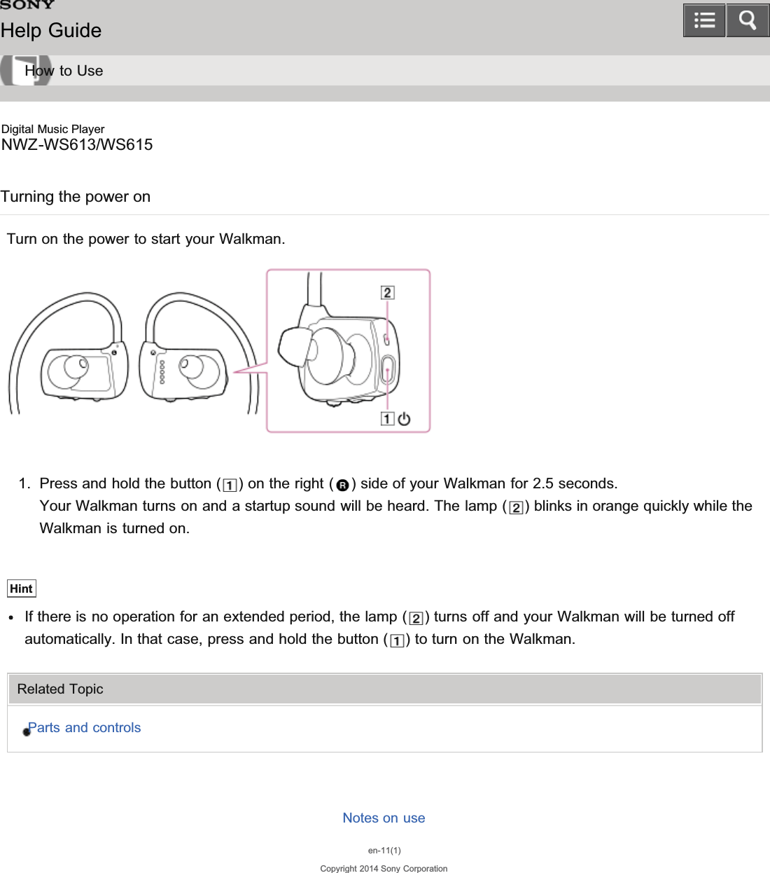 Digital Music PlayerNWZ-WS613/WS615Turning the power onTurn on the power to start your Walkman.1. Press and hold the button ( ) on the right ( ) side of your Walkman for 2.5 seconds.Your Walkman turns on and a startup sound will be heard. The lamp ( ) blinks in orange quickly while theWalkman is turned on.HintIf there is no operation for an extended period, the lamp ( ) turns off and your Walkman will be turned offautomatically. In that case, press and hold the button ( ) to turn on the Walkman.Related TopicParts and controlsNotes on useen-11(1)Copyright 2014 Sony CorporationHelp GuideHow to Use