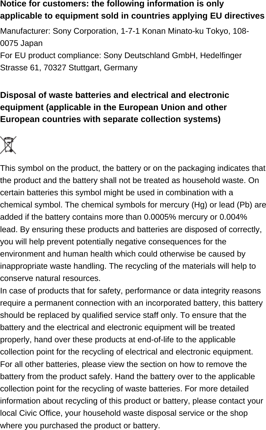Notice for customers: the following information is only applicable to equipment sold in countries applying EU directives Manufacturer: Sony Corporation, 1-7-1 Konan Minato-ku Tokyo, 108-0075 JapanFor EU product compliance: Sony Deutschland GmbH, Hedelfinger Strasse 61, 70327 Stuttgart, Germany Disposal of waste batteries and electrical and electronic equipment (applicable in the European Union and other European countries with separate collection systems)  This symbol on the product, the battery or on the packaging indicates that the product and the battery shall not be treated as household waste. On certain batteries this symbol might be used in combination with a chemical symbol. The chemical symbols for mercury (Hg) or lead (Pb) are added if the battery contains more than 0.0005% mercury or 0.004% lead. By ensuring these products and batteries are disposed of correctly, you will help prevent potentially negative consequences for the environment and human health which could otherwise be caused by inappropriate waste handling. The recycling of the materials will help to conserve natural resources.In case of products that for safety, performance or data integrity reasons require a permanent connection with an incorporated battery, this battery should be replaced by qualified service staff only. To ensure that the battery and the electrical and electronic equipment will be treated properly, hand over these products at end-of-life to the applicable collection point for the recycling of electrical and electronic equipment. For all other batteries, please view the section on how to remove the battery from the product safely. Hand the battery over to the applicable collection point for the recycling of waste batteries. For more detailed information about recycling of this product or battery, please contact your local Civic Office, your household waste disposal service or the shop where you purchased the product or battery.