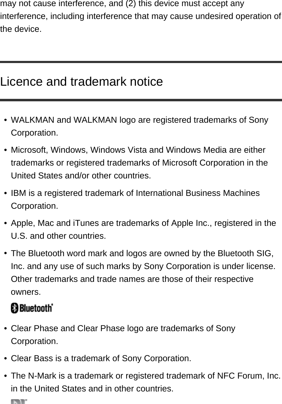 may not cause interference, and (2) this device must accept any interference, including interference that may cause undesired operation of the device. Licence and trademark noticeWALKMAN and WALKMAN logo are registered trademarks of Sony Corporation. •Microsoft, Windows, Windows Vista and Windows Media are either trademarks or registered trademarks of Microsoft Corporation in the United States and/or other countries. •IBM is a registered trademark of International Business Machines Corporation. •Apple, Mac and iTunes are trademarks of Apple Inc., registered in the U.S. and other countries. •The Bluetooth word mark and logos are owned by the Bluetooth SIG, Inc. and any use of such marks by Sony Corporation is under license. Other trademarks and trade names are those of their respective owners. •Clear Phase and Clear Phase logo are trademarks of Sony Corporation. •Clear Bass is a trademark of Sony Corporation. •The N-Mark is a trademark or registered trademark of NFC Forum, Inc. in the United States and in other countries. •