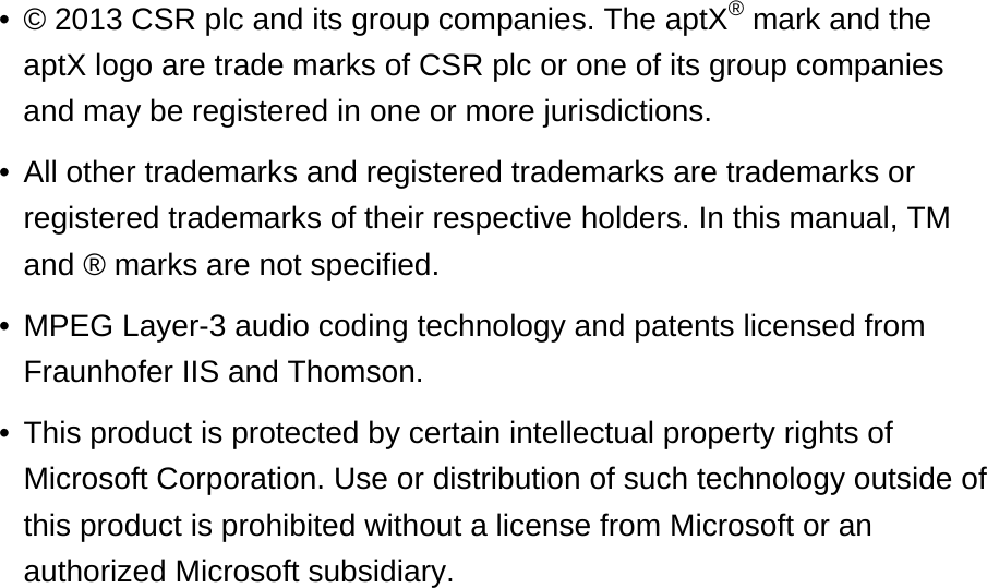 © 2013 CSR plc and its group companies. The aptX® mark and the aptX logo are trade marks of CSR plc or one of its group companies and may be registered in one or more jurisdictions. •All other trademarks and registered trademarks are trademarks or registered trademarks of their respective holders. In this manual, TM and ® marks are not specified. •MPEG Layer-3 audio coding technology and patents licensed from Fraunhofer IIS and Thomson. •This product is protected by certain intellectual property rights of Microsoft Corporation. Use or distribution of such technology outside of this product is prohibited without a license from Microsoft or an authorized Microsoft subsidiary.•