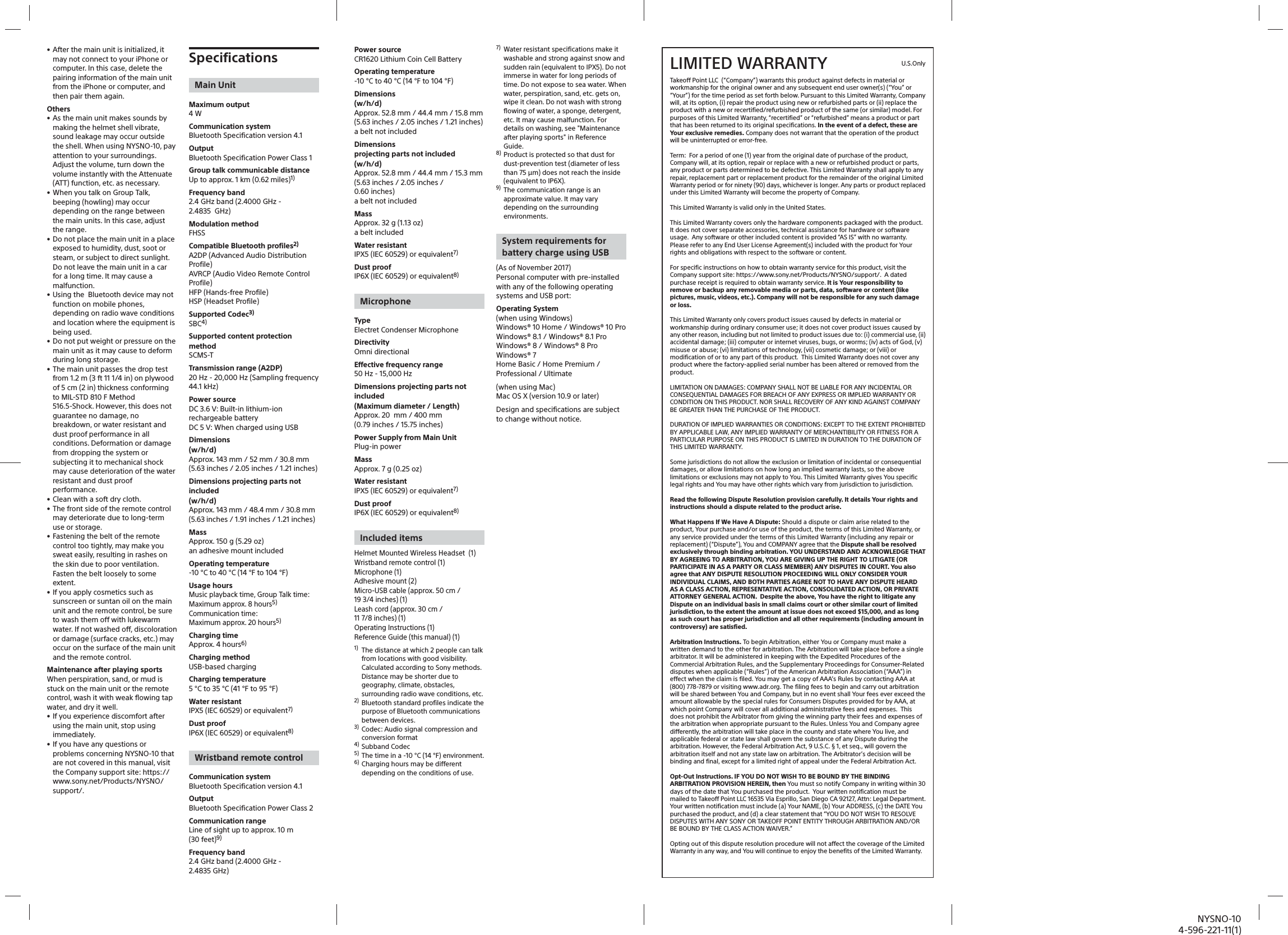 NYSNO-104-596-221-11(1)Power sourceCR1620 Lithium Coin Cell Battery Operating temperature-10°C to 40°C (14°F to 104°F)Dimensions(w/h/d)Approx. 52.8mm / 44.4mm / 15.8mm (5.63inches / 2.05inches / 1.21inches)a belt not includedDimensionsprojecting parts not included(w/h/d)Approx. 52.8mm / 44.4mm / 15.3mm(5.63inches / 2.05inches / 0.60inches)a belt not includedMassApprox. 32g (1.13oz)a belt includedWater resistantIPX5 (IEC 60529) or equivalent7)Dust proofIP6X (IEC 60529) or equivalent8)MicrophoneTypeElectret Condenser MicrophoneDirectivityOmni directionalEffective frequency range50Hz - 15,000HzDimensions projecting parts not included(Maximum diameter / Length)Approx. 20 mm / 400mm (0.79inches / 15.75inches)Power Supply from Main UnitPlug-in powerMassApprox. 7g (0.25oz)Water resistantIPX5 (IEC 60529) or equivalent7)Dust proofIP6X (IEC 60529) or equivalent8)Included itemsHelmet Mounted Wireless Headset  (1)Wristband remote control (1)Microphone (1)Adhesive mount (2)Micro-USB cable (approx. 50cm / 193/4inches) (1)Leash cord (approx. 30cm / 117/8inches) (1)Operating Instructions (1)Reference Guide (this manual) (1)1)  The distance at which 2 people can talk from locations with good visibility. Calculated according to Sony methods. Distance may be shorter due to geography, climate, obstacles, surrounding radio wave conditions, etc.2)  Bluetooth standard profiles indicate the purpose of Bluetooth communications between devices.3)  Codec: Audio signal compression and conversion format4) Subband Codec5)  The time in a -10 °C (14 °F) environment.6) Charging hours may be different depending on the conditions of use.7)  Water resistant specifications make it washable and strong against snow and sudden rain (equivalent to IPX5). Do not immerse in water for long periods of time. Do not expose to sea water. When water, perspiration, sand, etc. gets on, wipe it clean. Do not wash with strong flowing of water, a sponge, detergent, etc. It may cause malfunction. For details on washing, see &quot;Maintenance after playing sports&quot; in Reference Guide.8) Product is protected so that dust for dust-prevention test (diameter of less than 75 μm) does not reach the inside (equivalent to IP6X).9)  The communication range is an approximate value. It may vary depending on the surrounding environments.System requirements for battery charge using USB(As of November 2017)Personal computer with pre-installed with any of the following operating systems and USB port:Operating System(when using Windows)Windows® 10 Home / Windows® 10 ProWindows® 8.1 / Windows® 8.1 ProWindows® 8 / Windows® 8 ProWindows® 7Home Basic / Home Premium / Professional / Ultimate(when using Mac)Mac OS X (version 10.9 or later)Design and specifications are subject to change without notice.• After the main unit is initialized, it may not connect to your iPhone or computer. In this case, delete the pairing information of the main unit from the iPhone or computer, and then pair them again.Others• As the main unit makes sounds by making the helmet shell vibrate, sound leakage may occur outside the shell. When using NYSNO-10, pay attention to your surroundings. Adjust the volume, turn down the volume instantly with the Attenuate (ATT) function, etc. as necessary. • When you talk on Group Talk, beeping (howling) may occur depending on the range between the main units. In this case, adjust the range. • Do not place the main unit in a place exposed to humidity, dust, soot or steam, or subject to direct sunlight. Do not leave the main unit in a car for a long time. It may cause a malfunction.• Using the  Bluetooth device may not function on mobile phones, depending on radio wave conditions and location where the equipment is being used.• Do not put weight or pressure on the main unit as it may cause to deform during long storage.• The main unit passes the drop test from 1.2 m (3 ft 11 1/4 in) on plywood of 5 cm (2 in) thickness conforming to MIL-STD 810 F Method 516.5-Shock. However, this does not guarantee no damage, no breakdown, or water resistant and dust proof performance in all conditions. Deformation or damage from dropping the system or subjecting it to mechanical shock may cause deterioration of the water resistant and dust proof performance.• Clean with a soft dry cloth.• The front side of the remote control may deteriorate due to long-term use or storage. • Fastening the belt of the remote control too tightly, may make you sweat easily, resulting in rashes on the skin due to poor ventilation. Fasten the belt loosely to some extent.• If you apply cosmetics such as sunscreen or suntan oil on the main unit and the remote control, be sure to wash them off with lukewarm water. If not washed off, discoloration or damage (surface cracks, etc.) may occur on the surface of the main unit and the remote control.Maintenance after playing sportsWhen perspiration, sand, or mud is stuck on the main unit or the remote control, wash it with weak flowing tap water, and dry it well. • If you experience discomfort after using the main unit, stop using immediately.• If you have any questions or problems concerning NYSNO-10 that are not covered in this manual, visit the Company support site: https://www.sony.net/Products/NYSNO/support/.SpecificationsMain UnitMaximum output4WCommunication systemBluetooth Specification version 4.1OutputBluetooth Specification Power Class 1Group talk communicable distanceUp to approx. 1km (0.62miles)1)Frequency band2.4 GHz band (2.4000GHz - 2.4835 GHz)Modulation methodFHSSCompatible Bluetooth profiles2)A2DP (Advanced Audio Distribution Profile)AVRCP (Audio Video Remote Control Profile)HFP (Hands-free Profile)HSP (Headset Profile)Supported Codec3)SBC4)Supported content protection methodSCMS-TTransmission range (A2DP)20Hz - 20,000Hz (Sampling frequency 44.1kHz)Power sourceDC 3.6 V: Built-in lithium-ion rechargeable batteryDC 5 V: When charged using USBDimensions(w/h/d)Approx. 143mm / 52mm / 30.8mm(5.63inches / 2.05inches / 1.21inches)Dimensions projecting parts not included(w/h/d)Approx. 143mm / 48.4mm / 30.8mm(5.63inches / 1.91inches / 1.21inches) MassApprox. 150g (5.29oz)an adhesive mount includedOperating temperature-10°C to 40°C (14°F to 104°F)Usage hoursMusic playback time, Group Talk time: Maximum approx. 8hours5)Communication time: Maximum approx. 20hours5)Charging timeApprox. 4 hours6)Charging methodUSB-based chargingCharging temperature5°C to 35°C (41°F to 95°F)Water resistantIPX5 (IEC 60529) or equivalent7)Dust proofIP6X (IEC 60529) or equivalent8)Wristband remote controlCommunication systemBluetooth Specification version 4.1OutputBluetooth Specification Power Class 2Communication rangeLine of sight up to approx. 10m (30feet)9)Frequency band2.4GHz band (2.4000GHz - 2.4835GHz)LIMITED WARRANTY  U.S.OnlyTakeoff Point LLC  (“Company”) warrants this product against defects in material or workmanship for the original owner and any subsequent end user owner(s) (“You” or “Your”) for the time period as set forth below. Pursuant to this Limited Warranty, Company will, at its option, (i) repair the product using new or refurbished parts or (ii) replace the product with a new or recertified/refurbished product of the same (or similar) model. For purposes of this Limited Warranty, “recertified” or “refurbished” means a product or part that has been returned to its original specifications. In the event of a defect, these are Your exclusive remedies. Company does not warrant that the operation of the product will be uninterrupted or error-free.Term:  For a period of one (1) year from the original date of purchase of the product, Company will, at its option, repair or replace with a new or refurbished product or parts, any product or parts determined to be defective. This Limited Warranty shall apply to any repair, replacement part or replacement product for the remainder of the original Limited Warranty period or for ninety (90) days, whichever is longer. Any parts or product replaced under this Limited Warranty will become the property of Company. This Limited Warranty is valid only in the United States.This Limited Warranty covers only the hardware components packaged with the product. It does not cover separate accessories, technical assistance for hardware or software usage.  Any software or other included content is provided “AS IS” with no warranty. Please refer to any End User License Agreement(s) included with the product for Your rights and obligations with respect to the software or content. For specific instructions on how to obtain warranty service for this product, visit the Company support site: https://www.sony.net/Products/NYSNO/support/.  A dated purchase receipt is required to obtain warranty service. It is Your responsibility to remove or backup any removable media or parts, data, software or content (like pictures, music, videos, etc.). Company will not be responsible for any such damage or loss.This Limited Warranty only covers product issues caused by defects in material or workmanship during ordinary consumer use; it does not cover product issues caused by any other reason, including but not limited to product issues due to: (i) commercial use, (ii) accidental damage; (iii) computer or internet viruses, bugs, or worms; (iv) acts of God, (v) misuse or abuse; (vi) limitations of technology, (vii) cosmetic damage; or (viii) or modification of or to any part of this product.  This Limited Warranty does not cover any product where the factory-applied serial number has been altered or removed from the product. LIMITATION ON DAMAGES: COMPANY SHALL NOT BE LIABLE FOR ANY INCIDENTAL OR CONSEQUENTIAL DAMAGES FOR BREACH OF ANY EXPRESS OR IMPLIED WARRANTY OR CONDITION ON THIS PRODUCT. NOR SHALL RECOVERY OF ANY KIND AGAINST COMPANY BE GREATER THAN THE PURCHASE OF THE PRODUCT.DURATION OF IMPLIED WARRANTIES OR CONDITIONS: EXCEPT TO THE EXTENT PROHIBITED BY APPLICABLE LAW, ANY IMPLIED WARRANTY OF MERCHANTIBILITY OR FITNESS FOR A PARTICULAR PURPOSE ON THIS PRODUCT IS LIMITED IN DURATION TO THE DURATION OF THIS LIMITED WARRANTY.Some jurisdictions do not allow the exclusion or limitation of incidental or consequential damages, or allow limitations on how long an implied warranty lasts, so the above limitations or exclusions may not apply to You. This Limited Warranty gives You specific legal rights and You may have other rights which vary from jurisdiction to jurisdiction.Read the following Dispute Resolution provision carefully. It details Your rights and instructions should a dispute related to the product arise.What Happens If We Have A Dispute: Should a dispute or claim arise related to the product, Your purchase and/or use of the product, the terms of this Limited Warranty, or any service provided under the terms of this Limited Warranty (including any repair or replacement) (“Dispute”), You and COMPANY agree that the Dispute shall be resolved exclusively through binding arbitration. YOU UNDERSTAND AND ACKNOWLEDGE THAT BY AGREEING TO ARBITRATION, YOU ARE GIVING UP THE RIGHT TO LITIGATE (OR PARTICIPATE IN AS A PARTY OR CLASS MEMBER) ANY DISPUTES IN COURT. You also agree that ANY DISPUTE RESOLUTION PROCEEDING WILL ONLY CONSIDER YOUR INDIVIDUAL CLAIMS, AND BOTH PARTIES AGREE NOT TO HAVE ANY DISPUTE HEARD AS A CLASS ACTION, REPRESENTATIVE ACTION, CONSOLIDATED ACTION, OR PRIVATE ATTORNEY GENERAL ACTION.  Despite the above, You have the right to litigate any Dispute on an individual basis in small claims court or other similar court of limited jurisdiction, to the extent the amount at issue does not exceed $15,000, and as long as such court has proper jurisdiction and all other requirements (including amount in controversy) are satisfied.Arbitration Instructions. To begin Arbitration, either You or Company must make a written demand to the other for arbitration. The Arbitration will take place before a single arbitrator. It will be administered in keeping with the Expedited Procedures of the Commercial Arbitration Rules, and the Supplementary Proceedings for Consumer-Related disputes when applicable (“Rules”) of the American Arbitration Association (“AAA”) in effect when the claim is filed. You may get a copy of AAA’s Rules by contacting AAA at (800) 778-7879 or visiting www.adr.org. The filing fees to begin and carry out arbitration will be shared between You and Company, but in no event shall Your fees ever exceed the amount allowable by the special rules for Consumers Disputes provided for by AAA, at which point Company will cover all additional administrative fees and expenses.  This does not prohibit the Arbitrator from giving the winning party their fees and expenses of the arbitration when appropriate pursuant to the Rules. Unless You and Company agree differently, the arbitration will take place in the county and state where You live, and applicable federal or state law shall govern the substance of any Dispute during the arbitration. However, the Federal Arbitration Act, 9 U.S.C. § 1, et seq., will govern the arbitration itself and not any state law on arbitration. The Arbitrator’s decision will be binding and final, except for a limited right of appeal under the Federal Arbitration Act. Opt-Out Instructions. IF YOU DO NOT WISH TO BE BOUND BY THE BINDING ARBITRATION PROVISION HEREIN, then You must so notify Company in writing within 30 days of the date that You purchased the product.  Your written notification must be mailed to Takeoff Point LLC 16535 Via Esprillo, San Diego CA 92127, Attn: Legal Department.   Your written notification must include (a) Your NAME, (b) Your ADDRESS, (c) the DATE You purchased the product, and (d) a clear statement that “YOU DO NOT WISH TO RESOLVE DISPUTES WITH ANY SONY OR TAKEOFF POINT ENTITY THROUGH ARBITRATION AND/OR BE BOUND BY THE CLASS ACTION WAIVER.”Opting out of this dispute resolution procedure will not affect the coverage of the Limited Warranty in any way, and You will continue to enjoy the benefits of the Limited Warranty.
