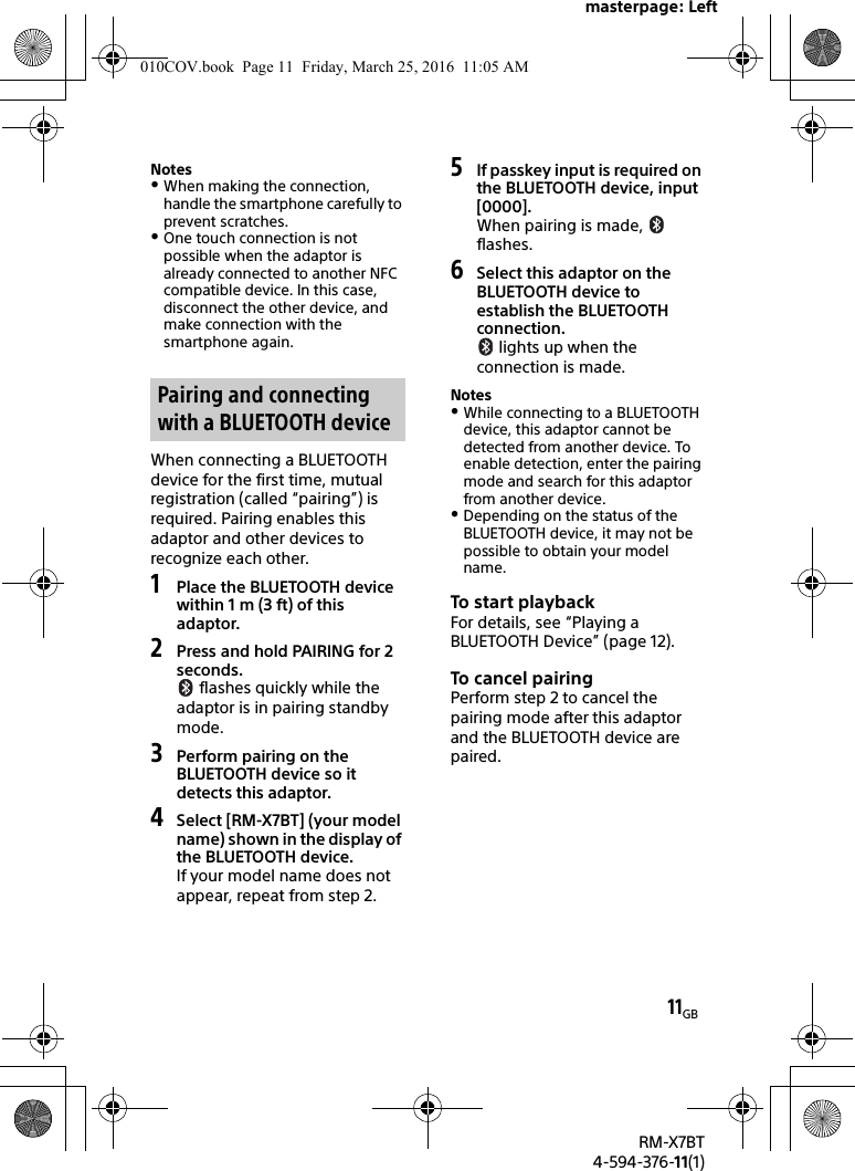masterpage: Left11GBRM-X7BT4-594-376-11(1)NotesWhen making the connection, handle the smartphone carefully to prevent scratches.One touch connection is not possible when the adaptor is already connected to another NFC compatible device. In this case, disconnect the other device, and make connection with the smartphone again.When connecting a BLUETOOTH device for the first time, mutual registration (called “pairing”) is required. Pairing enables this adaptor and other devices to recognize each other.1Place the BLUETOOTH device within 1 m (3 ft) of this adaptor.2Press and hold PAIRING for 2 seconds. flashes quickly while the adaptor is in pairing standby mode.3Perform pairing on the BLUETOOTH device so it detects this adaptor.4Select [RM-X7BT] (your model name) shown in the display of the BLUETOOTH device.If your model name does not appear, repeat from step 2.5If passkey input is required on the BLUETOOTH device, input [0000].When pairing is made,   flashes.6Select this adaptor on the BLUETOOTH device to establish the BLUETOOTH connection. lights up when the connection is made.NotesWhile connecting to a BLUETOOTH device, this adaptor cannot be detected from another device. To enable detection, enter the pairing mode and search for this adaptor from another device.Depending on the status of the BLUETOOTH device, it may not be possible to obtain your model name.To start playbackFor details, see “Playing a BLUETOOTH Device” (page 12).To cancel pa iringPerform step 2 to cancel the pairing mode after this adaptor and the BLUETOOTH device are paired.Pairing and connecting with a BLUETOOTH device010COV.book  Page 11  Friday, March 25, 2016  11:05 AM