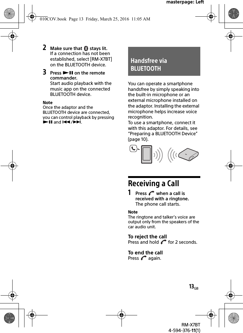 masterpage: Left13GBRM-X7BT4-594-376-11(1)2Make sure that   stays lit.If a connection has not been established, select [RM-X7BT] on the BLUETOOTH device.3Press  on the remote commander.Start audio playback with the music app on the connected BLUETOOTH device.NoteOnce the adaptor and the BLUETOOTH device are connected, you can control playback by pressing  and /.You can operate a smartphone handsfree by simply speaking into the built-in microphone or an external microphone installed on the adaptor. Installing the external microphone helps increase voice recognition.To use a smartphone, connect it with this adaptor. For details, see “Preparing a BLUETOOTH Device” (page 10).Receiving a Call1Press   when a call is received with a ringtone.The phone call starts.NoteThe ringtone and talker’s voice are output only from the speakers of the car audio unit.To reject the callPress and hold   for 2 seconds.To end th e callPress  again.Handsfree via BLUETOOTH010COV.book  Page 13  Friday, March 25, 2016  11:05 AM