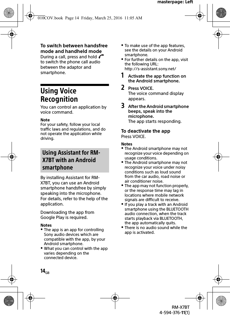 masterpage: Left14GBRM-X7BT4-594-376-11(1)To switch between handsfree mode and handheld modeDuring a call, press and hold   to switch the phone call audio between the adaptor and smartphone.Using Voice RecognitionYou can control an application by voice command.NoteFor your safety, follow your local traffic laws and regulations, and do not operate the application while driving.By installing Assistant for RM-X7BT, you can use an Android smartphone handsfree by simply speaking into the microphone.For details, refer to the help of the application.Downloading the app from Google Play is required.NotesThe app is an app for controlling Sony audio devices which are compatible with the app, by your Android smartphone.What you can control with the app varies depending on the connected device.To make use of the app features, see the details on your Android smartphone.For further details on the app, visit the following URL: http://s-assistant.sony.net/1Activate the app function on the Android smartphone.2Press VOICE.The voice command display appears.3After the Android smartphone beeps, speak into the microphone.The app starts responding.To deactivate the appPress VOICE.NotesThe Android smartphone may not recognize your voice depending on usage conditions.The Android smartphone may not recognize your voice under noisy conditions such as loud sound from the car audio, road noise or air conditioner noise.The app may not function properly, or the response time may lag in locations where mobile network signals are difficult to receive.If you play a track with an Android smartphone using the BLUETOOTH audio connection, when the track starts playback via BLUETOOTH, the app automatically quits.There is no audio sound while the app is activated.Using Assistant for RM-X7BT with an Android smartphone010COV.book  Page 14  Friday, March 25, 2016  11:05 AM