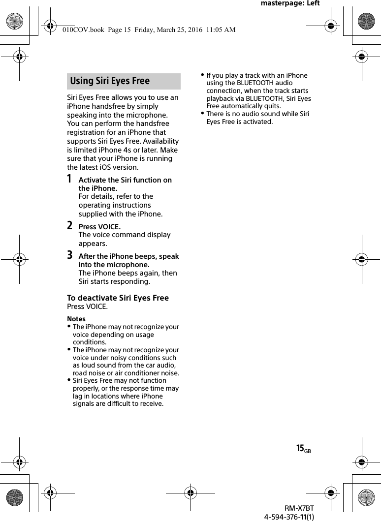 masterpage: Left15GBRM-X7BT4-594-376-11(1)Siri Eyes Free allows you to use an iPhone handsfree by simply speaking into the microphone. You can perform the handsfree registration for an iPhone that supports Siri Eyes Free. Availability is limited iPhone 4s or later. Make sure that your iPhone is running the latest iOS version. 1Activate the Siri function on the iPhone.For details, refer to the operating instructions supplied with the iPhone.2Press VOICE.The voice command display appears.3After the iPhone beeps, speak into the microphone.The iPhone beeps again, then Siri starts responding.To deactivate Siri Eyes FreePress VOICE.NotesThe iPhone may not recognize your voice depending on usage conditions.The iPhone may not recognize your voice under noisy conditions such as loud sound from the car audio, road noise or air conditioner noise.Siri Eyes Free may not function properly, or the response time may lag in locations where iPhone signals are difficult to receive.If you play a track with an iPhone using the BLUETOOTH audio connection, when the track starts playback via BLUETOOTH, Siri Eyes Free automatically quits.There is no audio sound while Siri Eyes Free is activated.Using Siri Eyes Free010COV.book  Page 15  Friday, March 25, 2016  11:05 AM