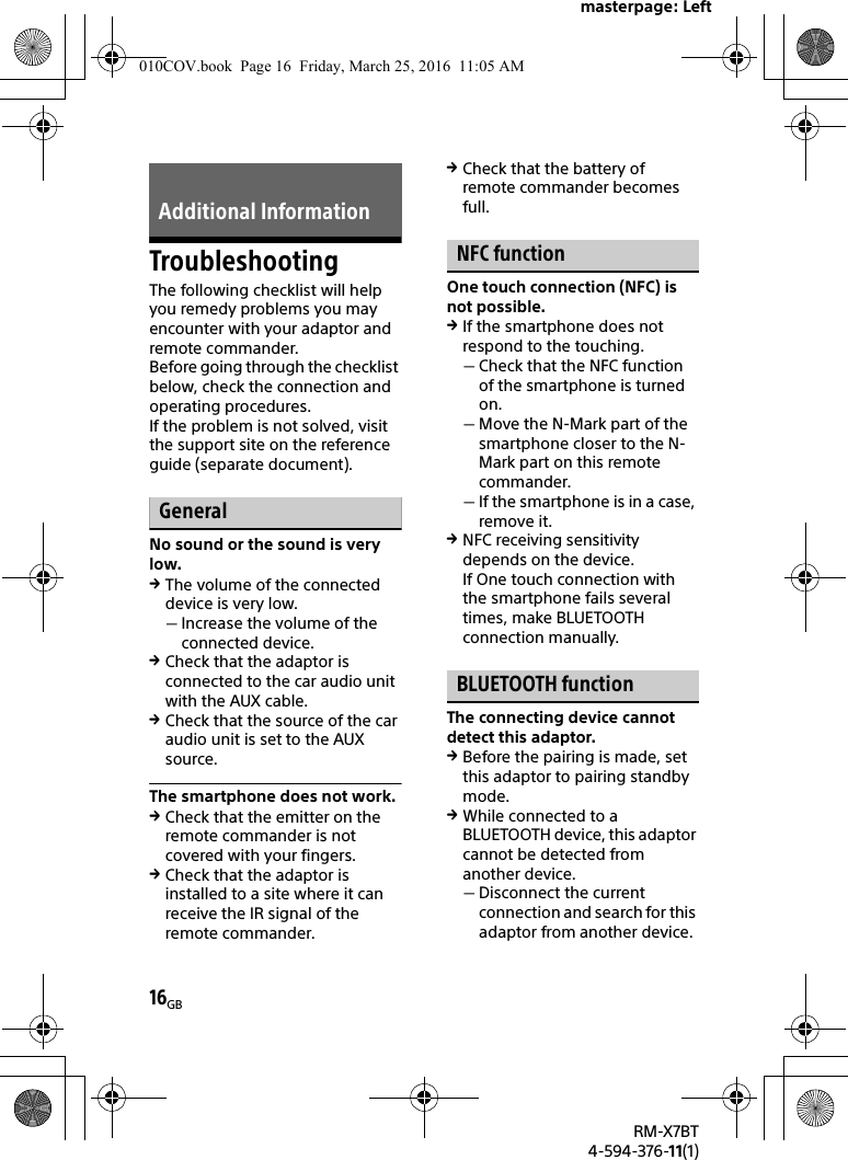 masterpage: Left16GBRM-X7BT4-594-376-11(1)TroubleshootingThe following checklist will help you remedy problems you may encounter with your adaptor and remote commander.Before going through the checklist below, check the connection and operating procedures.If the problem is not solved, visit the support site on the reference guide (separate document).GeneralNo sound or the sound is very low.The volume of the connected device is very low.Increase the volume of the connected device.Check that the adaptor is connected to the car audio unit with the AUX cable.Check that the source of the car audio unit is set to the AUX source.The smartphone does not work.Check that the emitter on the remote commander is not covered with your fingers.Check that the adaptor is installed to a site where it can receive the IR signal of the remote commander.Check that the battery of remote commander becomes full.NFC functionOne touch connection (NFC) is not possible.If the smartphone does not respond to the touching.Check that the NFC function of the smartphone is turned on.Move the N-Mark part of the smartphone closer to the N-Mark part on this remote commander.If the smartphone is in a case, remove it.NFC receiving sensitivity depends on the device.If One touch connection with the smartphone fails several times, make BLUETOOTH connection manually.BLUETOOTH functionThe connecting device cannot detect this adaptor.Before the pairing is made, set this adaptor to pairing standby mode.While connected to a BLUETOOTH device, this adaptor cannot be detected from another device.Disconnect the current connection and search for this adaptor from another device.Additional Information010COV.book  Page 16  Friday, March 25, 2016  11:05 AM