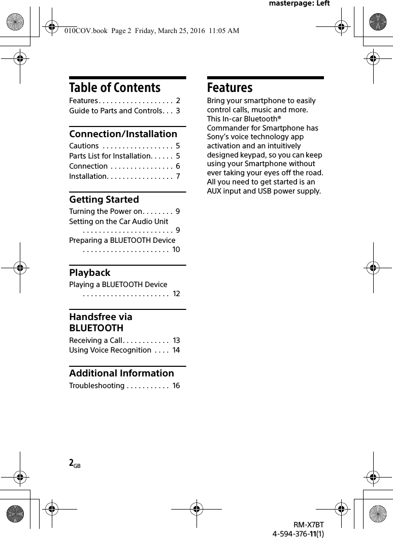 masterpage: Left2GBRM-X7BT4-594-376-11(1)Table of ContentsFeatures. . . . . . . . . . . . . . . . . . .  2Guide to Parts and Controls. . .  3Connection/InstallationCautions  . . . . . . . . . . . . . . . . . .  5Parts List for Installation. . . . . .  5Connection  . . . . . . . . . . . . . . . .  6Installation. . . . . . . . . . . . . . . . .  7Getting StartedTurning the Power on. . . . . . . .  9Setting on the Car Audio Unit. . . . . . . . . . . . . . . . . . . . . . .  9Preparing a BLUETOOTH Device. . . . . . . . . . . . . . . . . . . . . .  10PlaybackPlaying a BLUETOOTH Device. . . . . . . . . . . . . . . . . . . . . .  12Handsfree via BLUETOOTHReceiving a Call. . . . . . . . . . . .  13Using Voice Recognition  . . . .  14Additional InformationTroubleshooting . . . . . . . . . . .  16FeaturesBring your smartphone to easily control calls, music and more.This In-car Bluetooth® Commander for Smartphone has Sony’s voice technology app activation and an intuitively designed keypad, so you can keep using your Smartphone without ever taking your eyes off the road.All you need to get started is an AUX input and USB power supply.010COV.book  Page 2  Friday, March 25, 2016  11:05 AM