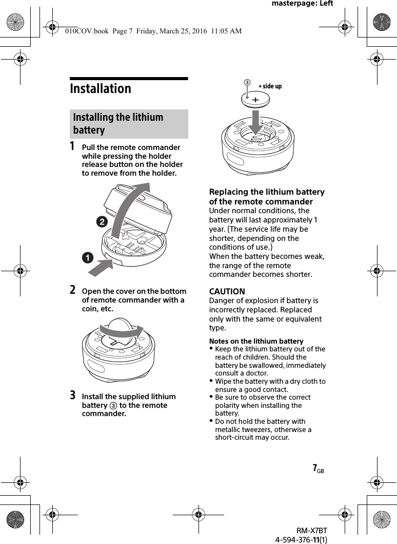 masterpage: Left7GBRM-X7BT4-594-376-11(1)Installation1Pull the remote commander while pressing the holder release button on the holder to remove from the holder.2Open the cover on the bottom of remote commander with a coin, etc.3Install the supplied lithium battery  to the remote commander.Replacing the lithium battery of the remote commanderUnder normal conditions, the battery will last approximately 1 year. (The service life may be shorter, depending on the conditions of use.)When the battery becomes weak, the range of the remote commander becomes shorter.CAUTIONDanger of explosion if battery is incorrectly replaced. Replaced only with the same or equivalent type.Notes on the lithium batteryKeep the lithium battery out of the reach of children. Should the battery be swallowed, immediately consult a doctor.Wipe the battery with a dry cloth to ensure a good contact.Be sure to observe the correct polarity when installing the battery.Do not hold the battery with metallic tweezers, otherwise a short-circuit may occur.Installing the lithium battery+ side up010COV.book  Page 7  Friday, March 25, 2016  11:05 AM