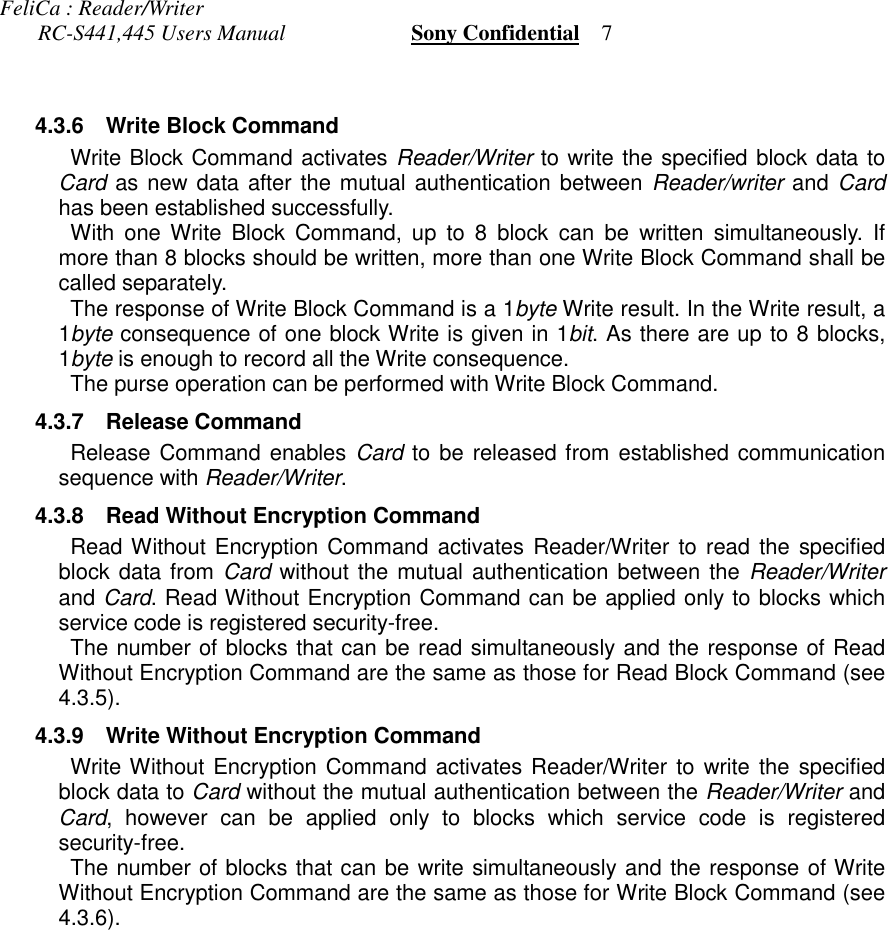 FeliCa : Reader/Writer       RC-S441,445 Users Manual                       Sony Confidential    7 4.3.6 Write Block Command Write Block Command activates Reader/Writer to write the specified block data toCard as new data after the mutual authentication between Reader/writer and Cardhas been established successfully. With one Write Block Command, up to 8 block can be written simultaneously. Ifmore than 8 blocks should be written, more than one Write Block Command shall becalled separately. The response of Write Block Command is a 1byte Write result. In the Write result, a1byte consequence of one block Write is given in 1bit. As there are up to 8 blocks,1byte is enough to record all the Write consequence. The purse operation can be performed with Write Block Command. 4.3.7 Release Command Release Command enables Card to be released from established communicationsequence with Reader/Writer. 4.3.8 Read Without Encryption Command Read Without Encryption Command activates Reader/Writer to read the specifiedblock data from Card without the mutual authentication between the Reader/Writerand Card. Read Without Encryption Command can be applied only to blocks whichservice code is registered security-free. The number of blocks that can be read simultaneously and the response of ReadWithout Encryption Command are the same as those for Read Block Command (see4.3.5). 4.3.9 Write Without Encryption Command Write Without Encryption Command activates Reader/Writer to write the specifiedblock data to Card without the mutual authentication between the Reader/Writer andCard, however can be applied only to blocks which service code is registeredsecurity-free. The number of blocks that can be write simultaneously and the response of WriteWithout Encryption Command are the same as those for Write Block Command (see4.3.6).
