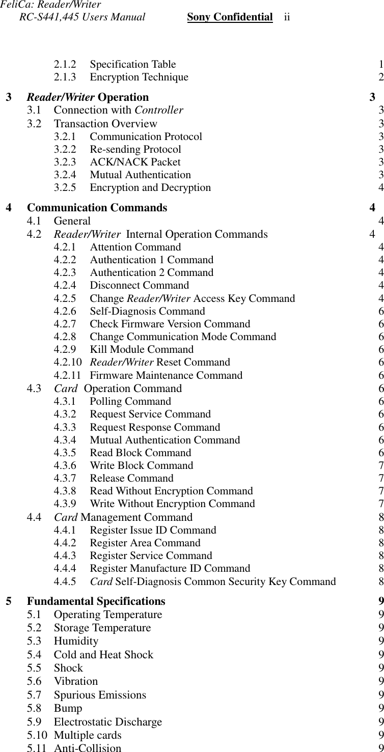 FeliCa: Reader/Writer       RC-S441,445 Users Manual               Sony Confidential    ii2.1.2 Specification Table 12.1.3 Encryption Technique 23  Reader/Writer Operation 33.1 Connection with Controller 33.2 Transaction Overview 33.2.1 Communication Protocol 33.2.2 Re-sending Protocol 33.2.3 ACK/NACK Packet 33.2.4 Mutual Authentication 33.2.5 Encryption and Decryption 44 Communication Commands 44.1 General 44.2 Reader/Writer  Internal Operation Commands 44.2.1 Attention Command 44.2.2 Authentication 1 Command 44.2.3 Authentication 2 Command 44.2.4 Disconnect Command 44.2.5 Change Reader/Writer Access Key Command 44.2.6 Self-Diagnosis Command 64.2.7 Check Firmware Version Command 64.2.8 Change Communication Mode Command 64.2.9 Kill Module Command 64.2.10 Reader/Writer Reset Command 64.2.11 Firmware Maintenance Command 64.3 Card  Operation Command 64.3.1 Polling Command 64.3.2 Request Service Command 64.3.3 Request Response Command 64.3.4 Mutual Authentication Command 64.3.5 Read Block Command 64.3.6 Write Block Command 74.3.7 Release Command 74.3.8 Read Without Encryption Command 74.3.9 Write Without Encryption Command 74.4 Card Management Command 84.4.1 Register Issue ID Command 84.4.2 Register Area Command 84.4.3 Register Service Command 84.4.4 Register Manufacture ID Command 84.4.5 Card Self-Diagnosis Common Security Key Command 85 Fundamental Specifications 95.1 Operating Temperature 95.2 Storage Temperature 95.3 Humidity 95.4 Cold and Heat Shock 95.5 Shock 95.6 Vibration 95.7 Spurious Emissions 95.8 Bump 95.9 Electrostatic Discharge 95.10 Multiple cards 95.11 Anti-Collision 9