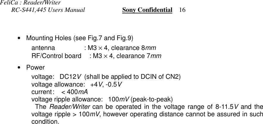 FeliCa : Reader/Writer       RC-S441,445 Users Manual                       Sony Confidential    16•Mounting Holes (see Fig.7 and Fig.9) antenna : M3 × 4, clearance 8mm RF/Control board : M3 × 4, clearance 7mm•Power voltage:   DC12V  (shall be applied to DCIN of CN2) voltage allowance:   +4V, -0.5V current:   &lt; 400mA voltage ripple allowance:   100mV (peak-to-peak) The Reader/Writer can be operated in the voltage range of 8-11.5V and thevoltage ripple &gt; 100mV, however operating distance cannot be assured in suchcondition.