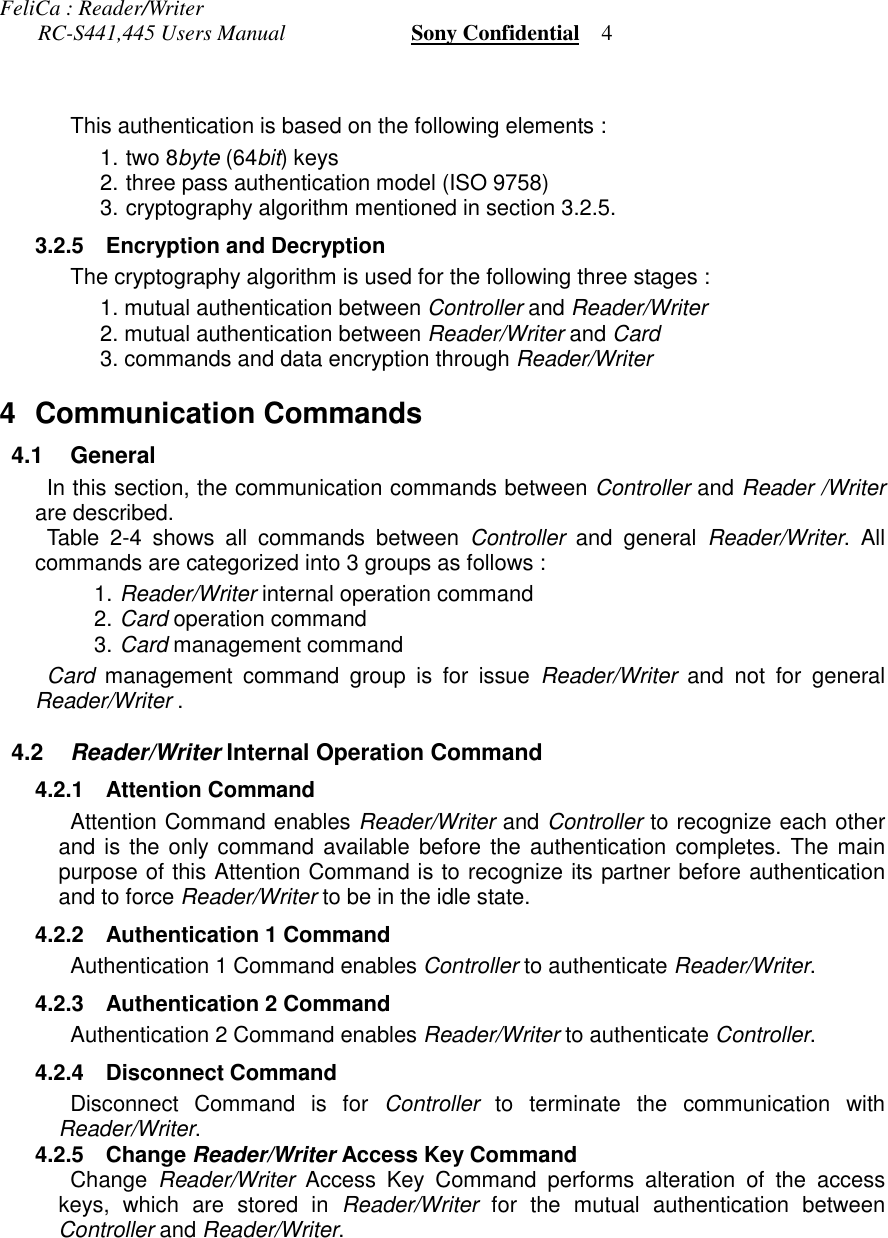 FeliCa : Reader/Writer       RC-S441,445 Users Manual                       Sony Confidential    4This authentication is based on the following elements :1.  two 8byte (64bit) keys2.  three pass authentication model (ISO 9758)3.  cryptography algorithm mentioned in section 3.2.5. 3.2.5 Encryption and Decryption The cryptography algorithm is used for the following three stages :1. mutual authentication between Controller and Reader/Writer2. mutual authentication between Reader/Writer and Card3. commands and data encryption through Reader/Writer4 Communication Commands 4.1 General In this section, the communication commands between Controller and Reader /Writerare described. Table 2-4 shows all commands between Controller and general Reader/Writer. Allcommands are categorized into 3 groups as follows :1. Reader/Writer internal operation command2. Card operation command3. Card management command Card management command group is for issue Reader/Writer and not for generalReader/Writer . 4.2 Reader/Writer Internal Operation Command 4.2.1 Attention Command Attention Command enables Reader/Writer and Controller to recognize each otherand is the only command available before the authentication completes. The mainpurpose of this Attention Command is to recognize its partner before authenticationand to force Reader/Writer to be in the idle state. 4.2.2 Authentication 1 Command Authentication 1 Command enables Controller to authenticate Reader/Writer. 4.2.3 Authentication 2 Command Authentication 2 Command enables Reader/Writer to authenticate Controller. 4.2.4 Disconnect Command Disconnect Command is for Controller to terminate the communication withReader/Writer. 4.2.5 Change Reader/Writer Access Key CommandChange  Reader/Writer Access Key Command performs alteration of the accesskeys, which are stored in Reader/Writer for the mutual authentication betweenController and Reader/Writer.