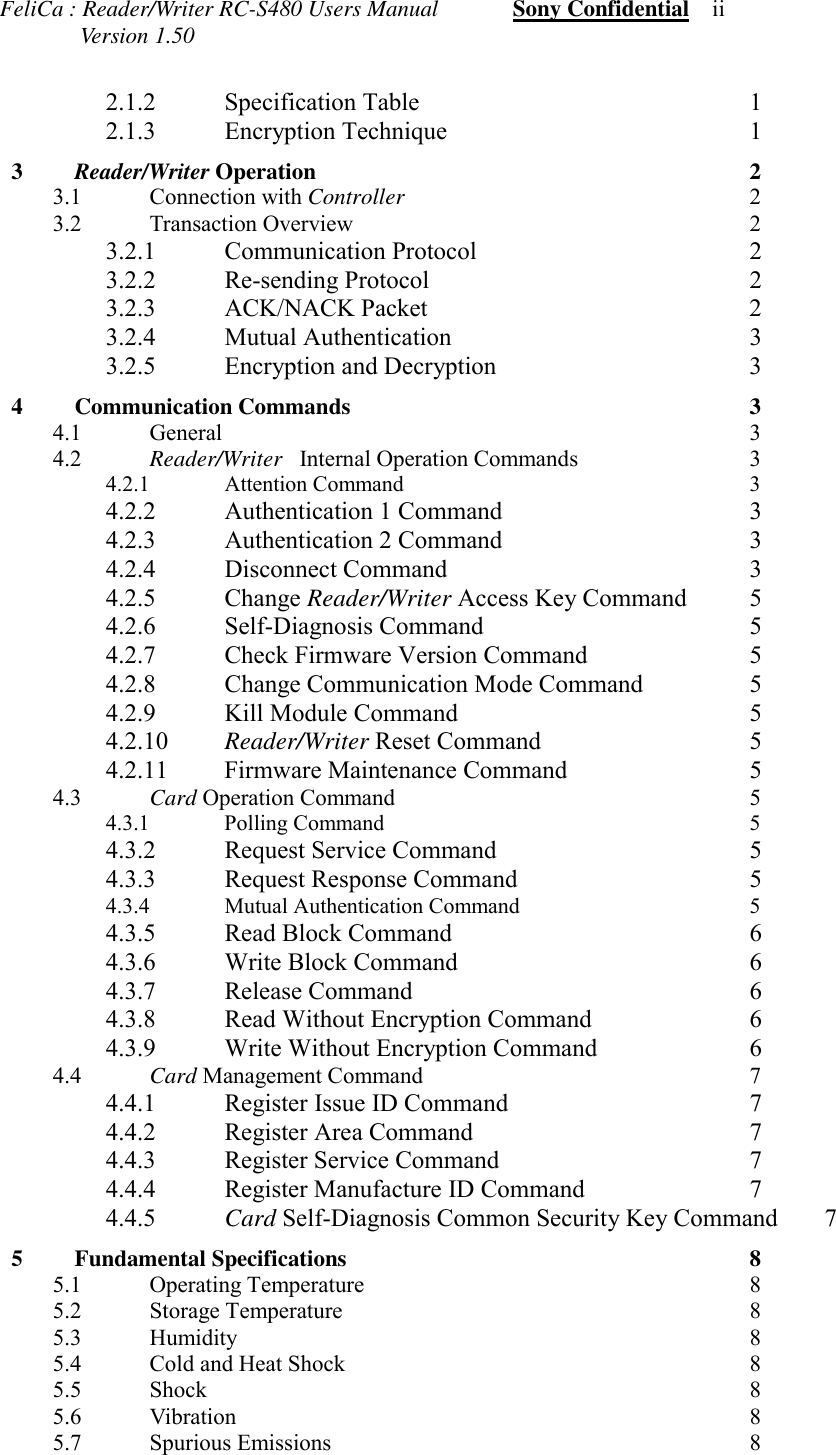 FeliCa : Reader/Writer RC-S480 Users Manual             Sony Confidential    ii              Version 1.502.1.2 Specification Table 12.1.3 Encryption Technique 13  Reader/Writer Operation 23.1 Connection with Controller 23.2 Transaction Overview 23.2.1 Communication Protocol 23.2.2 Re-sending Protocol 23.2.3 ACK/NACK Packet 23.2.4 Mutual Authentication 33.2.5 Encryption and Decryption 34 Communication Commands 34.1 General 34.2 Reader/Writer  Internal Operation Commands 34.2.1 Attention Command 34.2.2 Authentication 1 Command 34.2.3 Authentication 2 Command 34.2.4 Disconnect Command 34.2.5 Change Reader/Writer Access Key Command 54.2.6 Self-Diagnosis Command 54.2.7 Check Firmware Version Command 54.2.8 Change Communication Mode Command 54.2.9 Kill Module Command 54.2.10 Reader/Writer Reset Command 54.2.11 Firmware Maintenance Command 54.3 Card Operation Command 54.3.1 Polling Command 54.3.2 Request Service Command 54.3.3 Request Response Command 54.3.4 Mutual Authentication Command 54.3.5 Read Block Command 64.3.6 Write Block Command 64.3.7 Release Command 64.3.8 Read Without Encryption Command 64.3.9 Write Without Encryption Command 64.4 Card Management Command 74.4.1 Register Issue ID Command 74.4.2 Register Area Command 74.4.3 Register Service Command 74.4.4 Register Manufacture ID Command 74.4.5 Card Self-Diagnosis Common Security Key Command 75 Fundamental Specifications 85.1 Operating Temperature 85.2 Storage Temperature 85.3 Humidity 85.4 Cold and Heat Shock 85.5 Shock 85.6 Vibration 85.7 Spurious Emissions 8