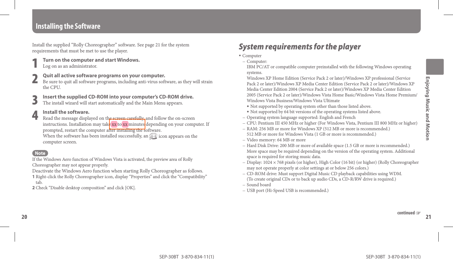 SEP-30BT 3-870-834-11(1)20SEP-30BT 3-870-834-11(1)21 Install the supplied “ Rolly Choreographer” software. See page 21 for the system requirements that must be met to use the player.1  Turn on the computer and start Windows.Log on as an administrator.2  Quit all active software programs on your computer.Be sure to quit all software programs, including anti-virus software, as they will strain the CPU.3  Insert the supplied CD-ROM into your computer’s CD-ROM drive.The install wizard will start automatically and the Main Menu appears.4  Install the software.Read the message displayed on the screen carefully, and follow the on-screen instructions. Installation may take xx to xx minutes depending on your computer. If prompted, restart the computer after installing the software.When the software has been installed successfully, an   icon appears on the computer screen.NoteIf the Windows Aero function of Windows Vista is activated, the preview area of Rolly Choreographer may not appear properly.Deactivate the Windows Aero function when starting Rolly Choreographer as follows.1 Right-click the Rolly Choreographer icon, display “Properties” and click the “Compatibility” tab.2 Check “Disable desktop composition” and click [OK]. Installing the Software System requirements for the playerComputerComputer:IBM PC/AT or compatible computer preinstalled with the following Windows operating systems. Windows XP Home Edition (Service Pack 2 or later)/Windows XP professional (Service Pack 2 or later)/Windows XP Media Center Edition (Service Pack 2 or later)/Windows XP Media Center Edition 2004 (Service Pack 2 or later)/Windows XP Media Center Edition 2005 (Service Pack 2 or later)/Windows Vista Home Basic/Windows Vista Home Premium/Windows Vista Business/Windows Vista Ultimate Not supported by operating system other than those listed above. Not supported by 64 bit versions of the operating systems listed above.Operating system language supported: English and FrenchCPU: Pentium III 450 MHz or higher (For Windows Vista, Pentium III 800 MHz or higher)RAM: 256 MB or more for Windows XP (512 MB or more is recommended.)512 MB or more for Windows Vista (1 GB or more is recommended.)Video memory: 64 MB or moreHard Disk Drive: 200 MB or more of available space (1.5 GB or more is recommended.) More space may be required depending on the version of the operating system. Additional space is required for storing music data.Display: 1024 × 768 pixels (or higher), High Color (16 bit) (or higher) (Rolly Choreographer may not operate properly at color settings at or below 256 colors.) CD-ROM drive: Must support Digital Music CD playback capabilities using WDM.(To create original CDs or to back up audio CDs, a CD-R/RW drive is required.)Sound boardUSB port (Hi-Speed USB is recommended.)Enjoying Music and Motioncontinued 