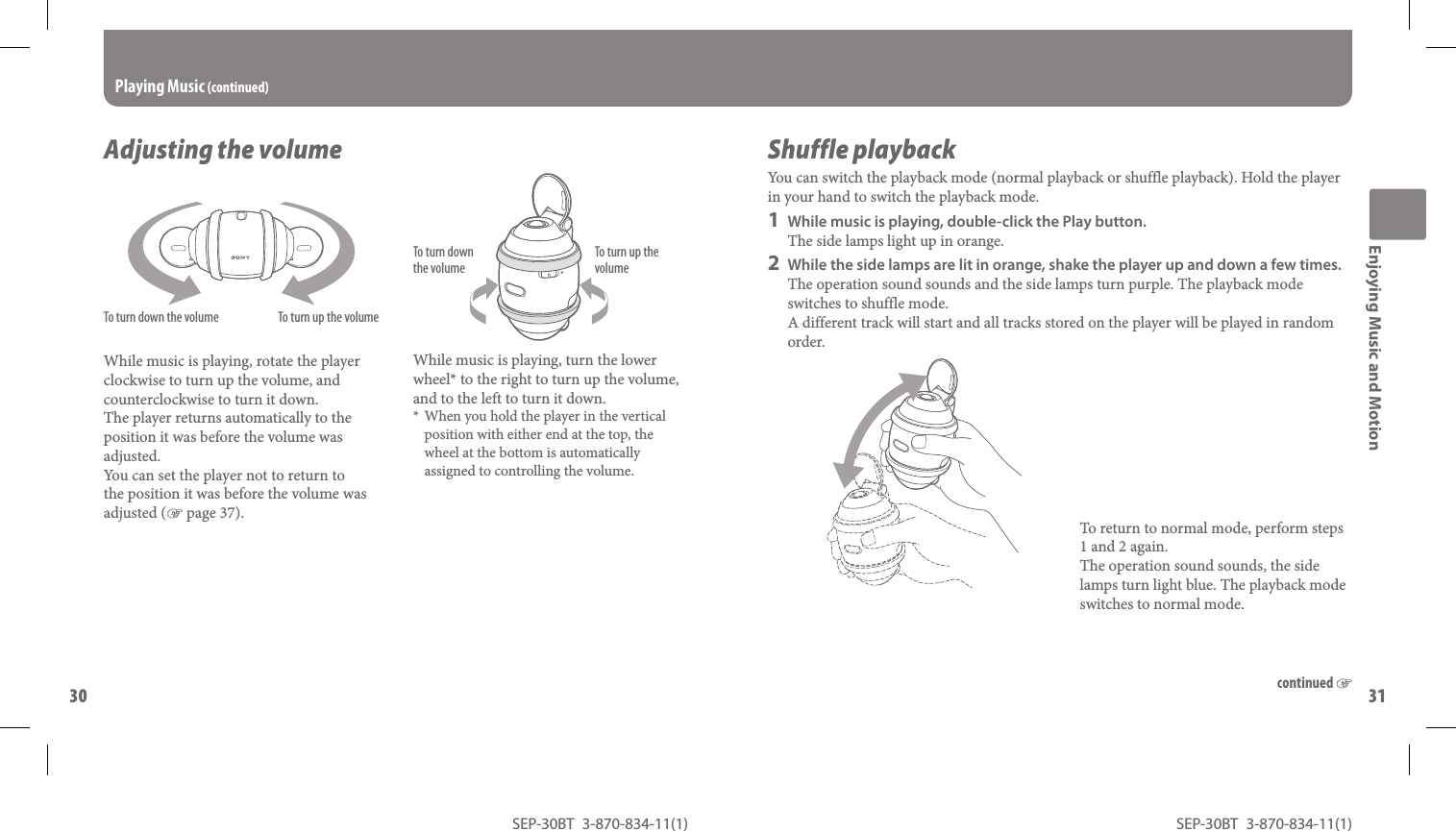 SEP-30BT 3-870-834-11(1)30SEP-30BT 3-870-834-11(1)31 continued Adjusting the volumeTo turn down the volume To turn up the volumeWhile music is playing, rotate the player clockwise to turn up the volume, and counterclockwise to turn it down.The player returns automatically to the position it was before the volume was adjusted. You can set the player not to return to the position it was before the volume was adjusted ( page 37). While music is playing, turn the lower wheel* to the right to turn up the volume, and to the left to turn it down.When you hold the player in the vertical position with either end at the top, the wheel at the bottom is automatically assigned to controlling the volume.* Playing  Music  (continued) Enjoying Music and MotionTo turn up the volumeTo turn down the volume  S h u f f l e   p l a y b a c kYou can switch the playback mode ( normal playback or shuffle playback). Hold the player in your hand to switch the playback mode.1  While music is playing, double-click the Play button.The side lamps light up in orange.2  While the side lamps are lit in orange, shake the player up and down a few times.The operation sound sounds and the side lamps turn purple. The playback mode switches to shuffle mode. A different track will start and all tracks stored on the player will be played in random order. To return to normal mode, perform steps 1 and 2 again.The operation sound sounds, the side lamps turn light blue. The playback mode switches to normal mode.
