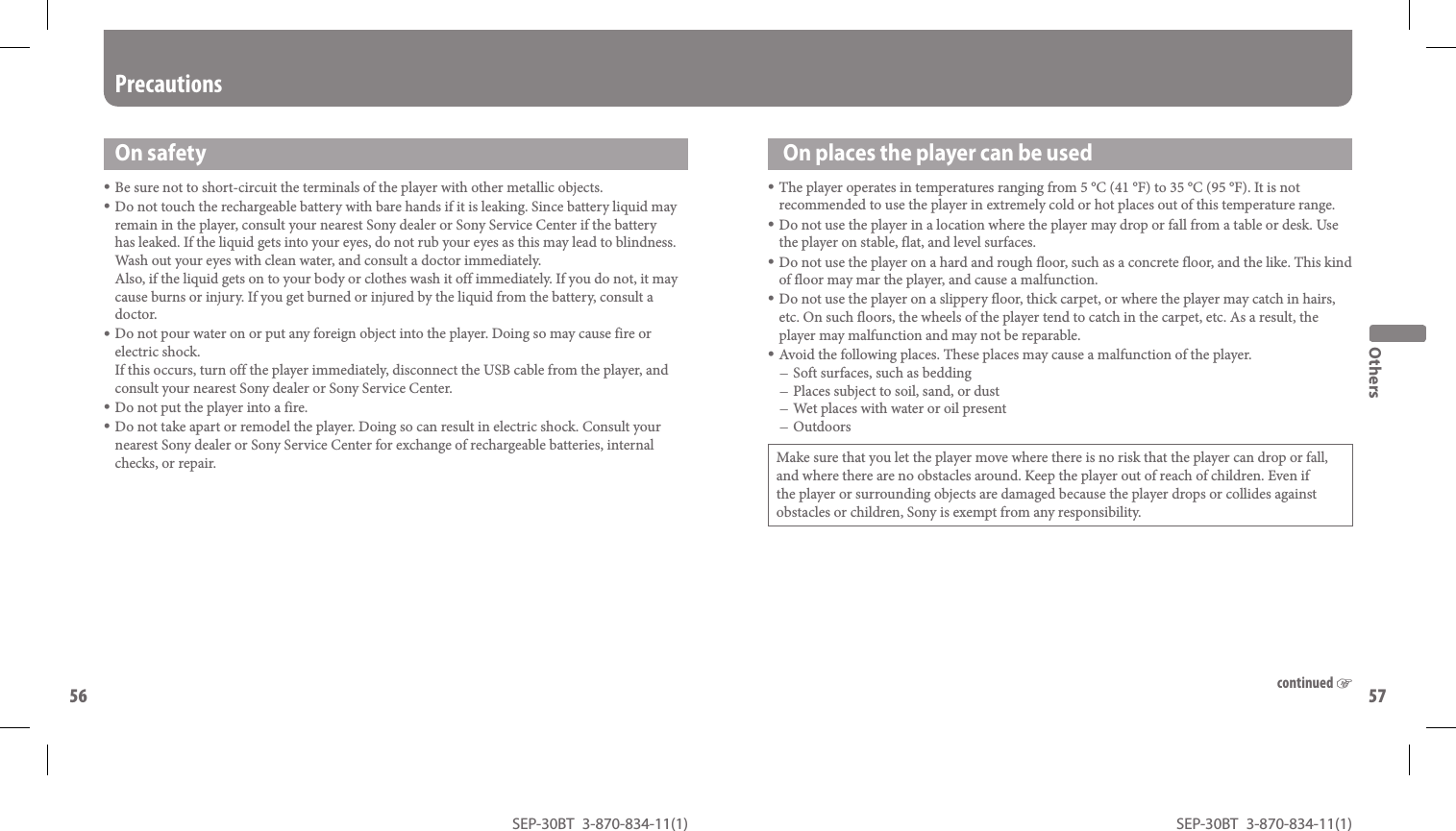 SEP-30BT 3-870-834-11(1)56SEP-30BT 3-870-834-11(1)57  On places the player can be usedThe player operates in temperatures ranging from 5 °C (41 °F) to 35 °C (95 °F). It is not recommended to use the player in extremely cold or hot places out of this temperature range.Do not use the player in a location where the player may drop or fall from a table or desk. Use the player on stable, flat, and level surfaces.Do not use the player on a hard and rough floor, such as a concrete floor, and the like. This kind of floor may mar the player, and cause a malfunction.Do not use the player on a slippery floor, thick carpet, or where the player may catch in hairs, etc. On such floors, the wheels of the player tend to catch in the carpet, etc. As a result, the player may malfunction and may not be reparable.Avoid the following places. These places may cause a malfunction of the player.Soft surfaces, such as beddingPlaces subject to soil, sand, or dustWet places with water or oil presentOutdoorsMake sure that you let the player move where there is no risk that the player can drop or fall, and where there are no obstacles around. Keep the player out of reach of children. Even if the player or surrounding objects are damaged because the player drops or collides against obstacles or children, Sony is exempt from any responsibility.OthersOn safetyBe sure not to short-circuit the terminals of the player with other metallic objects.Do not touch the rechargeable battery with bare hands if it is leaking. Since battery liquid may remain in the player, consult your nearest Sony dealer or Sony Service Center if the battery has leaked. If the liquid gets into your eyes, do not rub your eyes as this may lead to blindness. Wash out your eyes with clean water, and consult a doctor immediately.Also, if the liquid gets on to your body or clothes wash it off immediately. If you do not, it may cause burns or injury. If you get burned or injured by the liquid from the battery, consult a doctor.Do not pour water on or put any foreign object into the player. Doing so may cause fire or electric shock.If this occurs, turn off the player immediately, disconnect the USB cable from the player, and consult your nearest Sony dealer or Sony Service Center.Do not put the player into a fire.Do not take apart or remodel the player. Doing so can result in electric shock. Consult your nearest Sony dealer or Sony Service Center for exchange of rechargeable batteries, internal checks, or repair.Precautionscontinued 