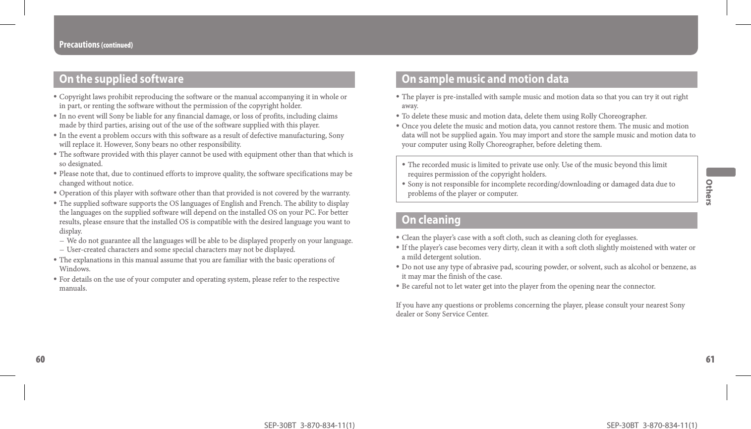 SEP-30BT 3-870-834-11(1)60SEP-30BT 3-870-834-11(1)61  On sample music and motion dataThe player is pre-installed with sample music and motion data so that you can try it out right away. To delete these music and motion data, delete them using Rolly Choreographer.Once you delete the music and motion data, you cannot restore them. The music and motion data will not be supplied again. You may import and store the sample music and motion data to your computer using Rolly Choreographer, before deleting them.The recorded music is limited to private use only. Use of the music beyond this limit requires permission of the copyright holders.Sony is not responsible for incomplete recording/downloading or damaged data due to problems of the player or computer.On cleaningClean the player’s case with a soft cloth, such as cleaning cloth for eyeglasses.If the player’s case becomes very dirty, clean it with a soft cloth slightly moistened with water or a mild detergent solution.Do not use any type of abrasive pad, scouring powder, or solvent, such as alcohol or benzene, as it may mar the finish of the case.Be careful not to let water get into the player from the opening near the connector.If you have any questions or problems concerning the player, please consult your nearest Sony dealer or Sony Service Center.OthersOn the supplied softwareCopyright laws prohibit reproducing the software or the manual accompanying it in whole or in part, or renting the software without the permission of the copyright holder.In no event will Sony be liable for any financial damage, or loss of profits, including claims made by third parties, arising out of the use of the software supplied with this player.In the event a problem occurs with this software as a result of defective manufacturing, Sony will replace it. However, Sony bears no other responsibility.The software provided with this player cannot be used with equipment other than that which is so designated.Please note that, due to continued efforts to improve quality, the software specifications may be changed without notice.Operation of this player with software other than that provided is not covered by the warranty.The supplied software supports the OS languages of English and French. The ability to display the languages on the supplied software will depend on the installed OS on your PC. For better results, please ensure that the installed OS is compatible with the desired language you want to display.We do not guarantee all the languages will be able to be displayed properly on your language.User-created characters and some special characters may not be displayed.The explanations in this manual assume that you are familiar with the basic operations of Windows.For details on the use of your computer and operating system, please refer to the respective manuals.Precautions (continued)