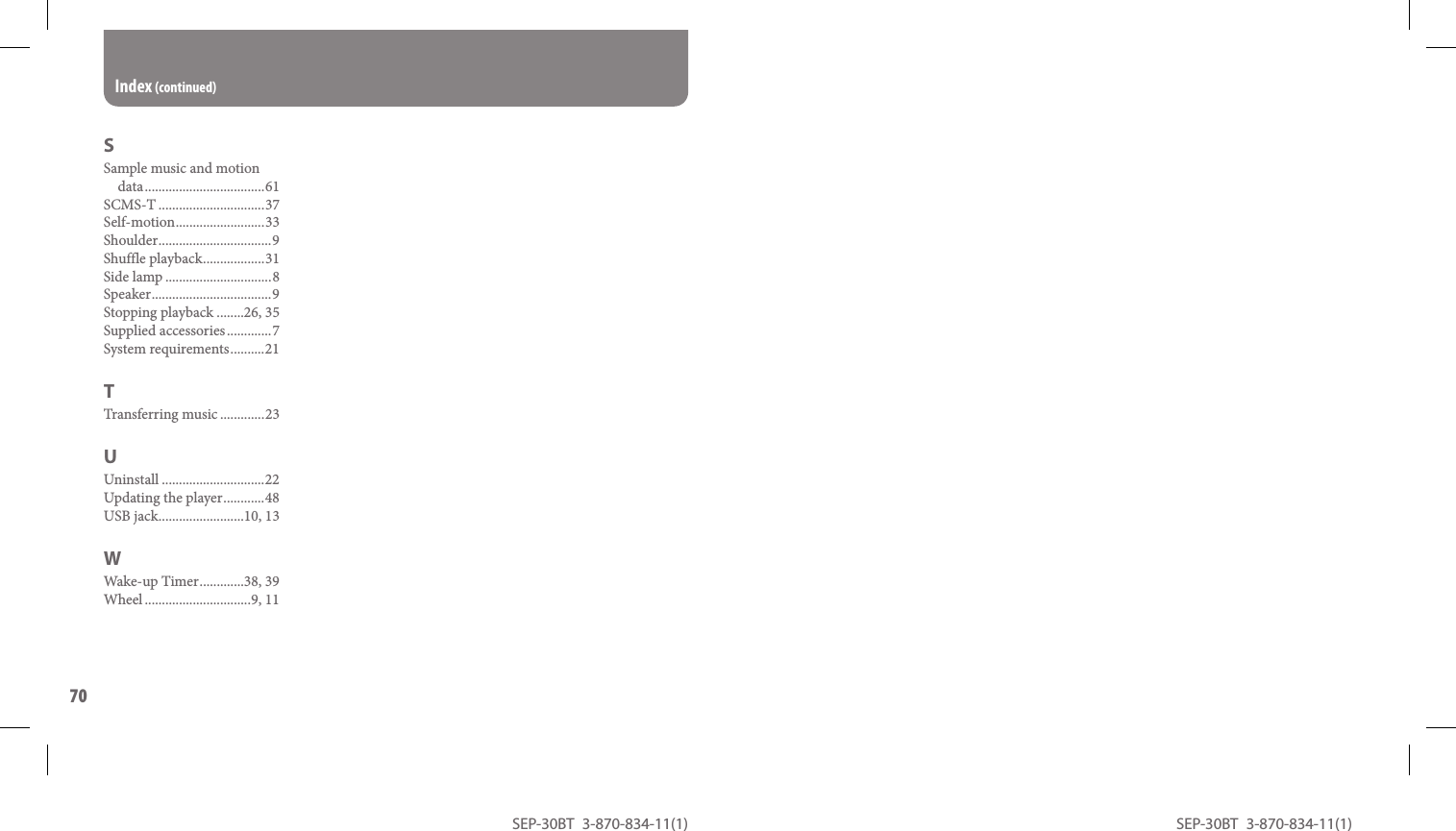 SEP-30BT 3-870-834-11(1)70SEP-30BT 3-870-834-11(1)SSample music and motion data ...................................61SCMS-T ...............................37Self-motion ..........................33Shoulder ................................. 9Shuffle playback ..................31Side lamp ...............................8Speaker ................................... 9Stopping playback ........26, 35Supplied accessories .............7System requirements ..........21TTransferring music .............23UUninstall ..............................22Updating the player ............48USB jack .........................10, 13WWake-up Timer .............38, 39Wheel ...............................9, 11Index (continued)