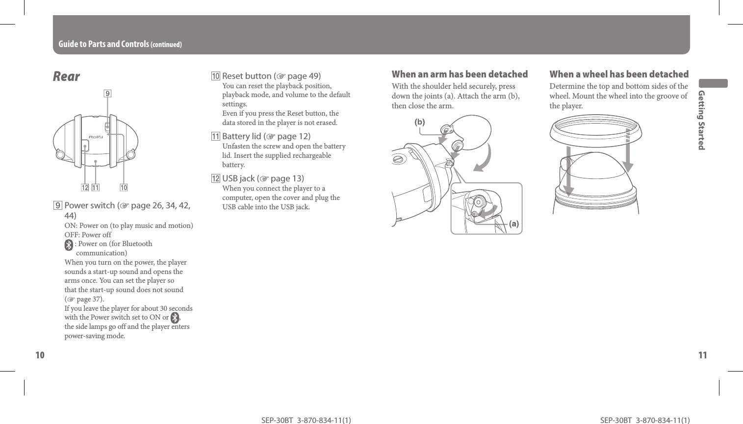 SEP-30BT 3-870-834-11(1)10SEP-30BT 3-870-834-11(1)11 Rear  Power switch ( page 26, 34, 42, 44)ON: Power on (to play music and motion)OFF: Power off : Power on (for Bluetooth communication)When you turn on the power, the player sounds a start-up sound and opens the arms once. You can set the player so that the start-up sound does not sound ( page 37).If you leave the player for about 30 seconds with the Power switch set to ON or  , the side lamps go off and the player enters power-saving mode.Guide to Parts and Controls (continued)  Reset button ( page 49)You can reset the playback position, playback mode, and volume to the default settings.Even if you press the Reset button, the data stored in the player is not erased. Battery lid ( page 12)Unfasten the screw and open the battery lid. Insert the supplied rechargeable battery.  USB jack ( page 13)When you connect the player to a computer, open the cover and plug the USB cable into the USB jack.When an  arm has been detachedWith the shoulder held securely, press down the joints (a). Attach the arm (b), then close the arm.Getting StartedWhen a  wheel has been detachedDetermine the top and bottom sides of the wheel. Mount the wheel into the groove of the player.