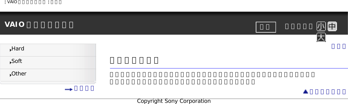 | VAIO 電子マニュアル | ソニーVAIO 電子マニュアル     文字サイズ印刷HardSoftOther 目次一覧トップ詳細操作ガイド本機を使っていて困ったときやわからないことがあったときに使うマニュアルです。 左の目次から知りたい項目をクリックして選んでください。 ページトップへCopyright Sony Corporation