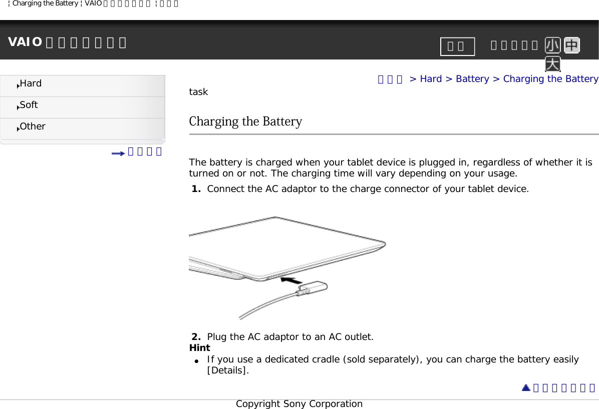 | Charging the Battery | VAIO 電子マニュアル | ソニーVAIO 電子マニュアル     文字サイズ印刷HardSoftOther 目次一覧トップ &gt; Hard &gt; Battery &gt; Charging the BatterytaskCharging the Battery The battery is charged when your tablet device is plugged in, regardless of whether it is turned on or not. The charging time will vary depending on your usage.1.  Connect the AC adaptor to the charge connector of your tablet device.2.  Plug the AC adaptor to an AC outlet.Hint●     If you use a dedicated cradle (sold separately), you can charge the battery easily [Details]. ページトップへCopyright Sony Corporation