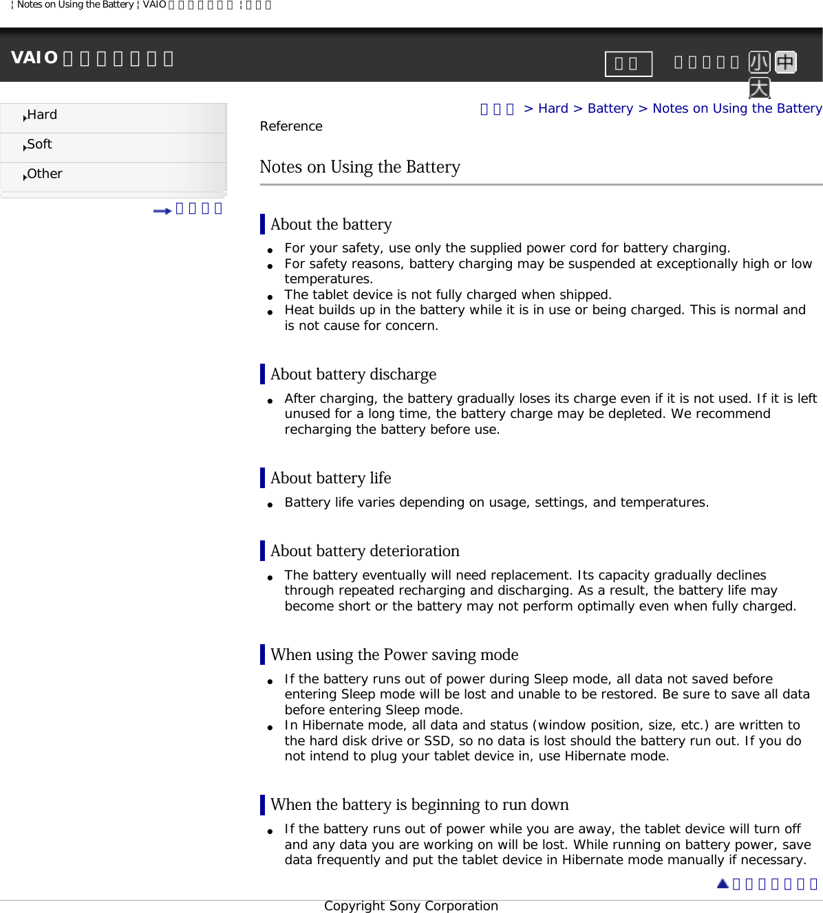 | Notes on Using the Battery | VAIO 電子マニュアル | ソニーVAIO 電子マニュアル     文字サイズ印刷HardSoftOther 目次一覧トップ &gt; Hard &gt; Battery &gt; Notes on Using the BatteryReferenceNotes on Using the BatteryAbout the battery●     For your safety, use only the supplied power cord for battery charging.●     For safety reasons, battery charging may be suspended at exceptionally high or low temperatures.●     The tablet device is not fully charged when shipped.●     Heat builds up in the battery while it is in use or being charged. This is normal and is not cause for concern.About battery discharge●     After charging, the battery gradually loses its charge even if it is not used. If it is left unused for a long time, the battery charge may be depleted. We recommend recharging the battery before use.About battery life●     Battery life varies depending on usage, settings, and temperatures.About battery deterioration●     The battery eventually will need replacement. Its capacity gradually declines through repeated recharging and discharging. As a result, the battery life may become short or the battery may not perform optimally even when fully charged.When using the Power saving mode●     If the battery runs out of power during Sleep mode, all data not saved before entering Sleep mode will be lost and unable to be restored. Be sure to save all data before entering Sleep mode.●     In Hibernate mode, all data and status (window position, size, etc.) are written to the hard disk drive or SSD, so no data is lost should the battery run out. If you do not intend to plug your tablet device in, use Hibernate mode.When the battery is beginning to run down●     If the battery runs out of power while you are away, the tablet device will turn off and any data you are working on will be lost. While running on battery power, save data frequently and put the tablet device in Hibernate mode manually if necessary. ページトップへCopyright Sony Corporation