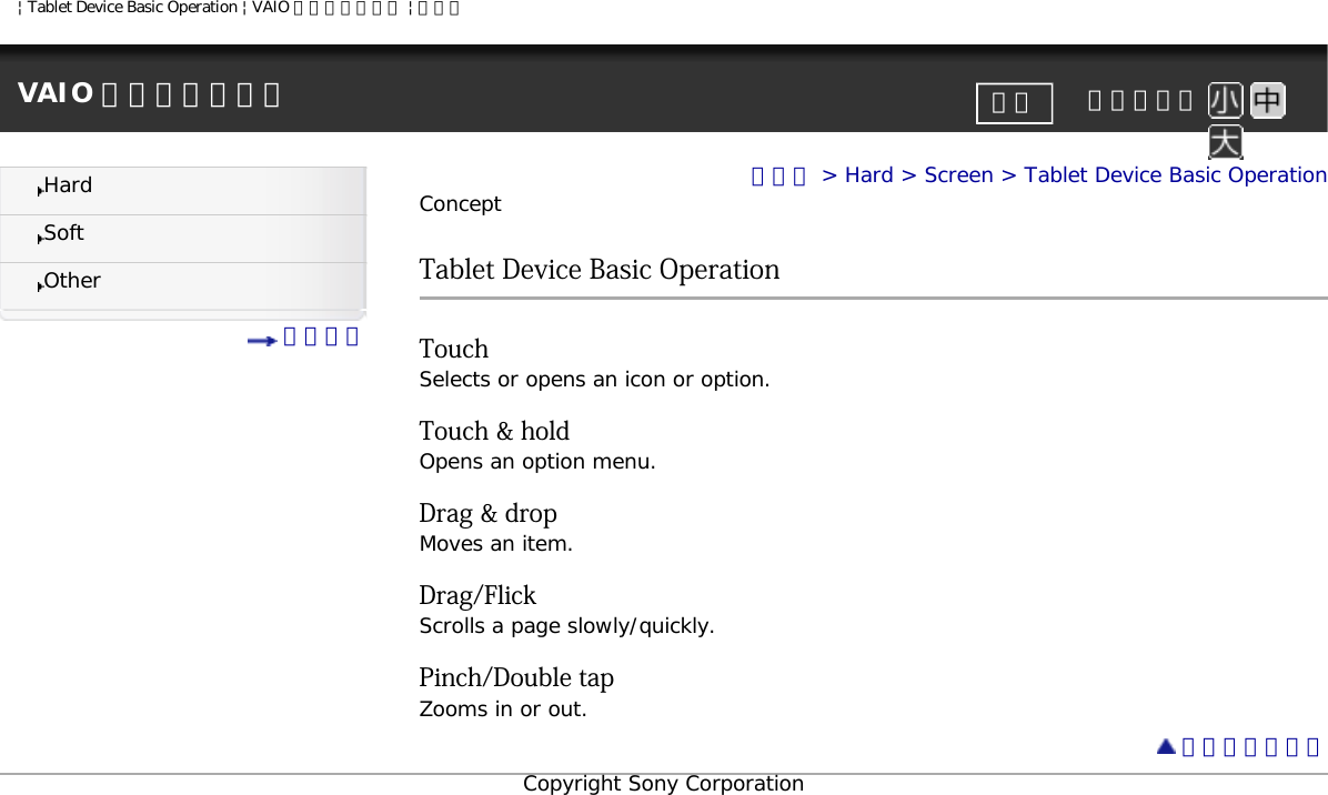 | Tablet Device Basic Operation | VAIO 電子マニュアル | ソニーVAIO 電子マニュアル     文字サイズ印刷HardSoftOther 目次一覧トップ &gt; Hard &gt; Screen &gt; Tablet Device Basic OperationConceptTablet Device Basic OperationTouch Selects or opens an icon or option.Touch &amp; holdOpens an option menu.Drag &amp; dropMoves an item.Drag/FlickScrolls a page slowly/quickly.Pinch/Double tapZooms in or out. ページトップへCopyright Sony Corporation