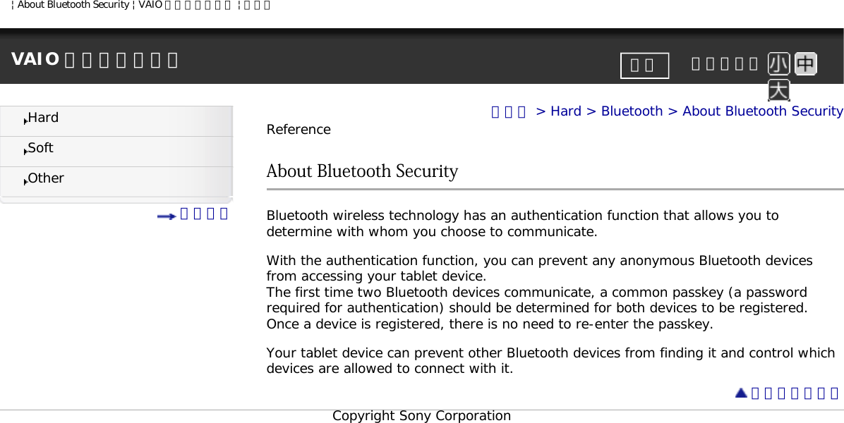 | About Bluetooth Security | VAIO 電子マニュアル | ソニーVAIO 電子マニュアル     文字サイズ印刷HardSoftOther 目次一覧トップ &gt; Hard &gt; Bluetooth &gt; About Bluetooth SecurityReferenceAbout Bluetooth Security Bluetooth wireless technology has an authentication function that allows you to determine with whom you choose to communicate. With the authentication function, you can prevent any anonymous Bluetooth devices from accessing your tablet device. The first time two Bluetooth devices communicate, a common passkey (a password required for authentication) should be determined for both devices to be registered. Once a device is registered, there is no need to re-enter the passkey. Your tablet device can prevent other Bluetooth devices from finding it and control which devices are allowed to connect with it. ページトップへCopyright Sony Corporation