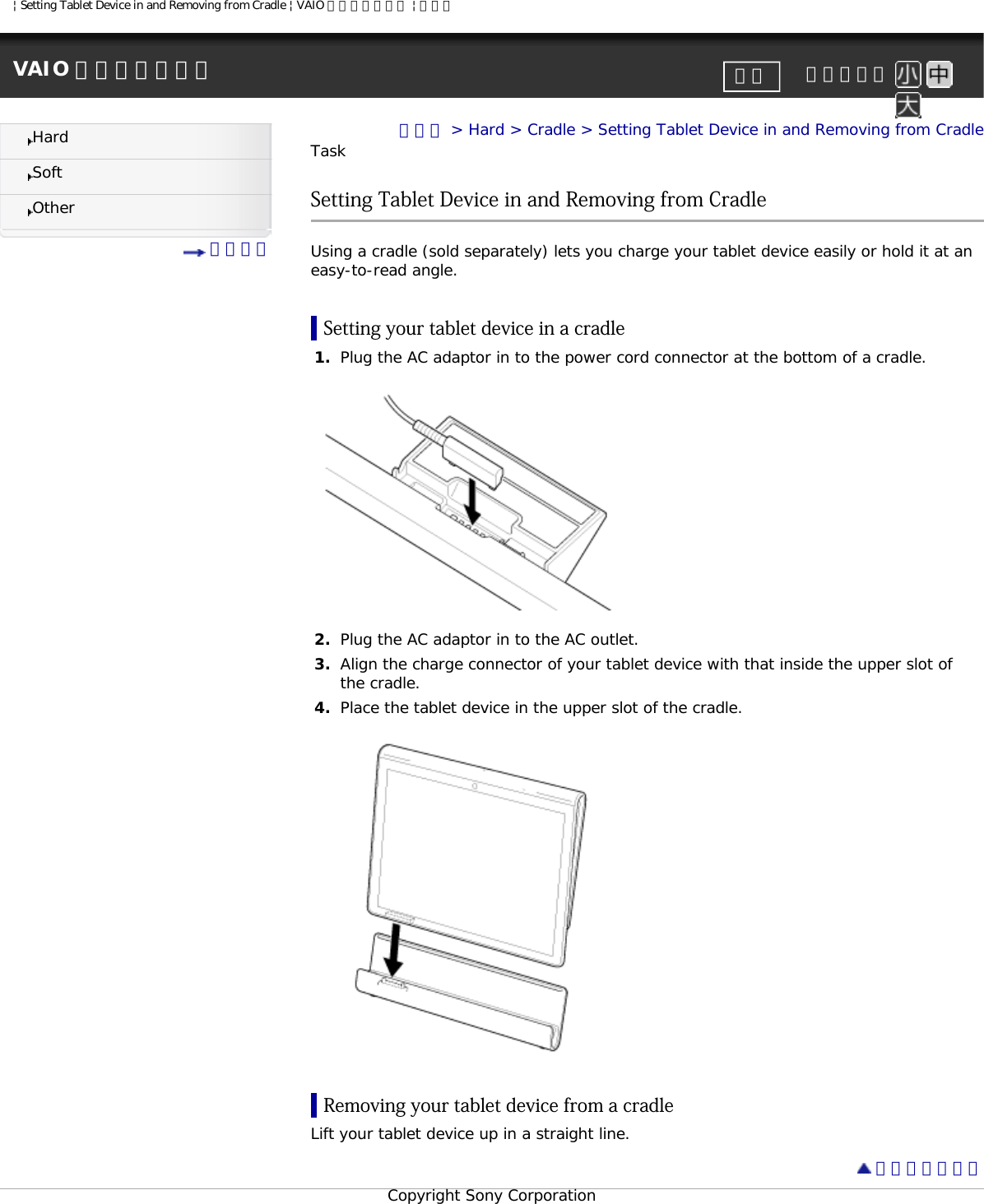 | Setting Tablet Device in and Removing from Cradle | VAIO 電子マニュアル | ソニーVAIO 電子マニュアル     文字サイズ印刷HardSoftOther 目次一覧トップ &gt; Hard &gt; Cradle &gt; Setting Tablet Device in and Removing from CradleTaskSetting Tablet Device in and Removing from Cradle Using a cradle (sold separately) lets you charge your tablet device easily or hold it at an easy-to-read angle. Setting your tablet device in a cradle1.  Plug the AC adaptor in to the power cord connector at the bottom of a cradle. 2.  Plug the AC adaptor in to the AC outlet.3.  Align the charge connector of your tablet device with that inside the upper slot of the cradle.4.  Place the tablet device in the upper slot of the cradle.Removing your tablet device from a cradle Lift your tablet device up in a straight line.  ページトップへCopyright Sony Corporation