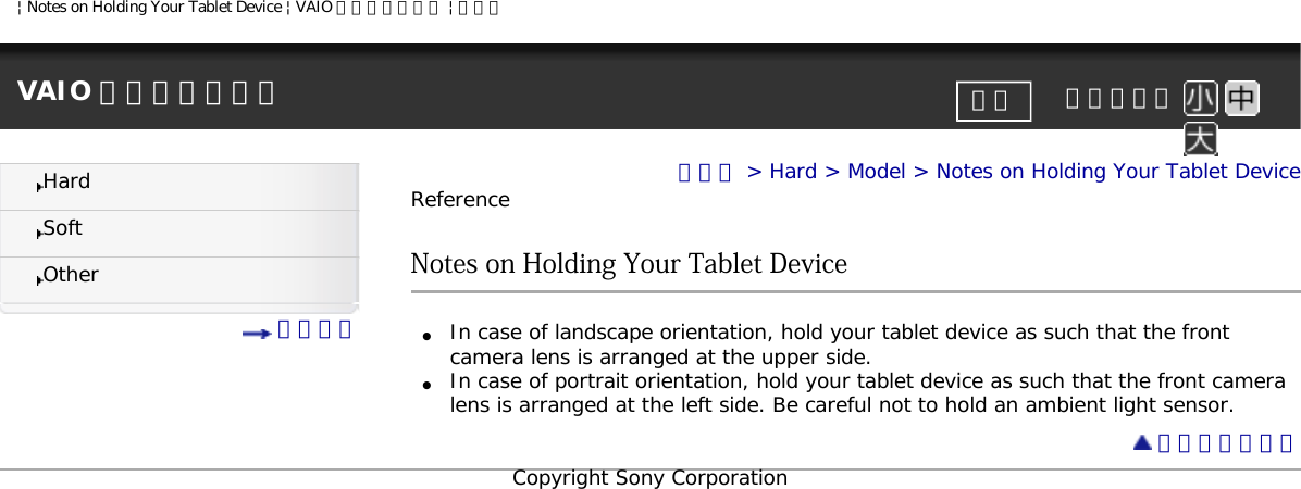 | Notes on Holding Your Tablet Device | VAIO 電子マニュアル | ソニーVAIO 電子マニュアル     文字サイズ印刷HardSoftOther 目次一覧トップ &gt; Hard &gt; Model &gt; Notes on Holding Your Tablet DeviceReferenceNotes on Holding Your Tablet Device●     In case of landscape orientation, hold your tablet device as such that the front camera lens is arranged at the upper side.●     In case of portrait orientation, hold your tablet device as such that the front camera lens is arranged at the left side. Be careful not to hold an ambient light sensor. ページトップへCopyright Sony Corporation