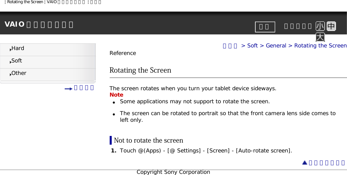 | Rotating the Screen | VAIO 電子マニュアル | ソニーVAIO 電子マニュアル     文字サイズ印刷HardSoftOther 目次一覧トップ &gt; Soft &gt; General &gt; Rotating the ScreenReferenceRotating the ScreenThe screen rotates when you turn your tablet device sideways. Note●     Some applications may not support to rotate the screen. ●     The screen can be rotated to portrait so that the front camera lens side comes to left only.Not to rotate the screen1.  Touch @(Apps) - [@ Settings] - [Screen] - [Auto-rotate screen].  ページトップへCopyright Sony Corporation
