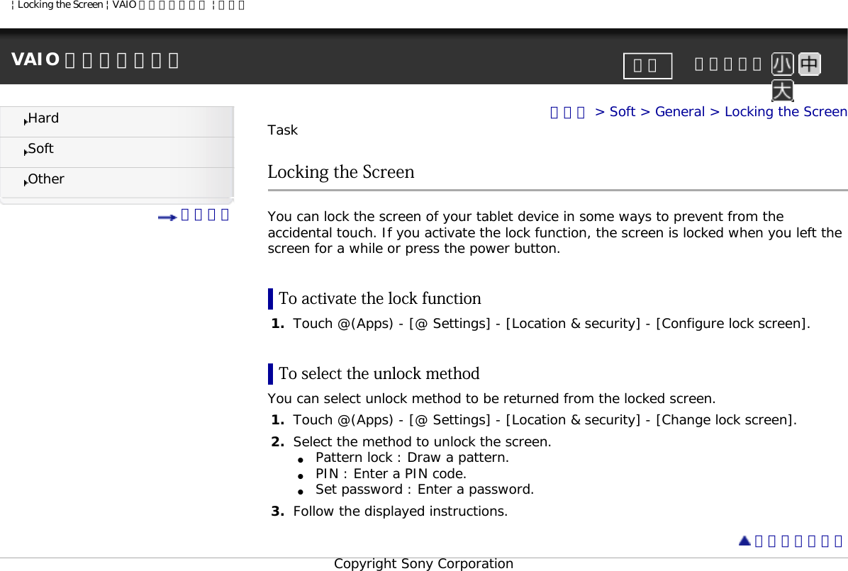 | Locking the Screen | VAIO 電子マニュアル | ソニーVAIO 電子マニュアル     文字サイズ印刷HardSoftOther 目次一覧トップ &gt; Soft &gt; General &gt; Locking the ScreenTaskLocking the ScreenYou can lock the screen of your tablet device in some ways to prevent from the accidental touch. If you activate the lock function, the screen is locked when you left the screen for a while or press the power button.To activate the lock function1.  Touch @(Apps) - [@ Settings] - [Location &amp; security] - [Configure lock screen].To select the unlock methodYou can select unlock method to be returned from the locked screen. 1.  Touch @(Apps) - [@ Settings] - [Location &amp; security] - [Change lock screen].2.  Select the method to unlock the screen.●     Pattern lock : Draw a pattern.●     PIN : Enter a PIN code.●     Set password : Enter a password.3.  Follow the displayed instructions.  ページトップへCopyright Sony Corporation