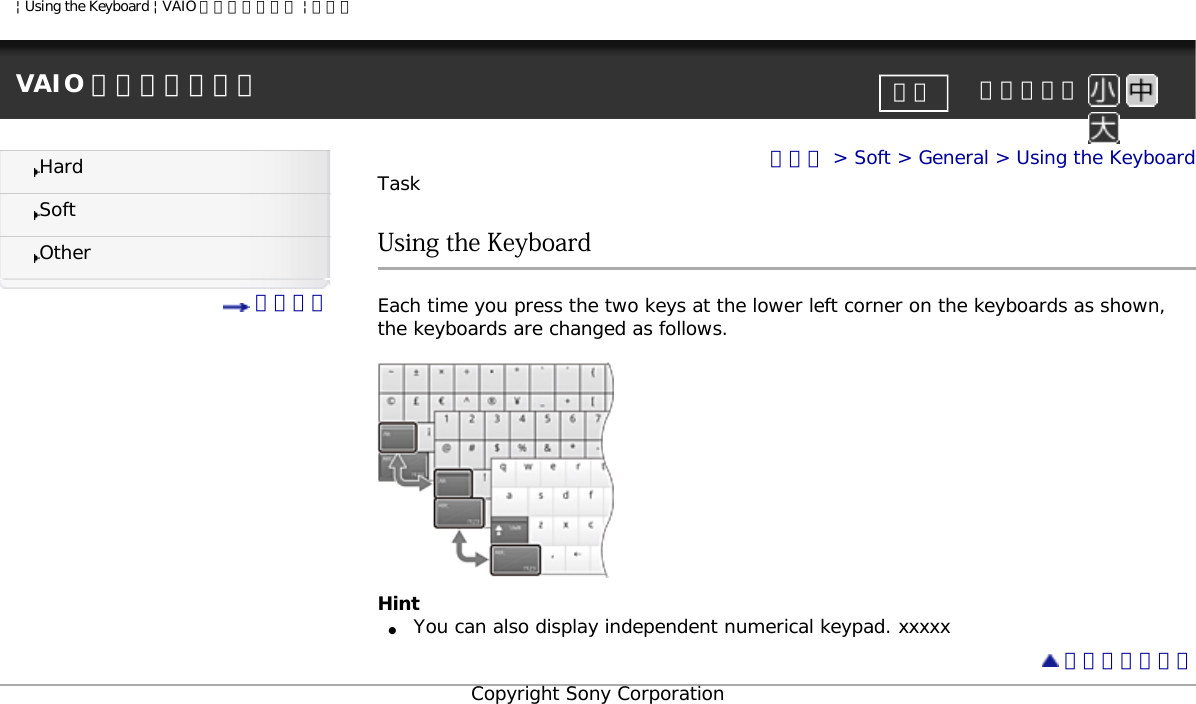 | Using the Keyboard | VAIO 電子マニュアル | ソニーVAIO 電子マニュアル     文字サイズ印刷HardSoftOther 目次一覧トップ &gt; Soft &gt; General &gt; Using the KeyboardTaskUsing the KeyboardEach time you press the two keys at the lower left corner on the keyboards as shown, the keyboards are changed as follows.Hint●     You can also display independent numerical keypad. xxxxx ページトップへCopyright Sony Corporation