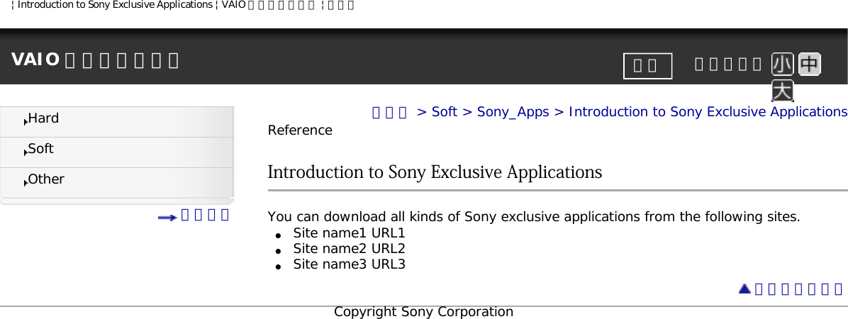 | Introduction to Sony Exclusive Applications | VAIO 電子マニュアル | ソニーVAIO 電子マニュアル     文字サイズ印刷HardSoftOther 目次一覧トップ &gt; Soft &gt; Sony_Apps &gt; Introduction to Sony Exclusive ApplicationsReferenceIntroduction to Sony Exclusive ApplicationsYou can download all kinds of Sony exclusive applications from the following sites.●     Site name1 URL1●     Site name2 URL2●     Site name3 URL3 ページトップへCopyright Sony Corporation