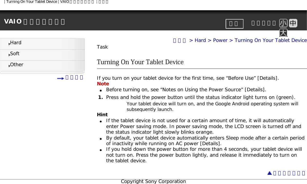 | Turning On Your Tablet Device | VAIO 電子マニュアル | ソニーVAIO 電子マニュアル     文字サイズ印刷HardSoftOther 目次一覧トップ &gt; Hard &gt; Power &gt; Turning On Your Tablet DeviceTaskTurning On Your Tablet DeviceIf you turn on your tablet device for the first time, see “Before Use” [Details].Note●     Before turning on, see “Notes on Using the Power Source” [Details].1.  Press and hold the power button until the status indicator light turns on (green). Your tablet device will turn on, and the Google Android operating system will subsequently launch. Hint●     If the tablet device is not used for a certain amount of time, it will automatically enter Power saving mode. In power saving mode, the LCD screen is turned off and the status indicator light slowly blinks orange. ●     By default, your tablet device automatically enters Sleep mode after a certain period of inactivity while running on AC power [Details].●     If you hold down the power button for more than 4 seconds, your tablet device will not turn on. Press the power button lightly, and release it immediately to turn on the tablet device.  ページトップへCopyright Sony Corporation