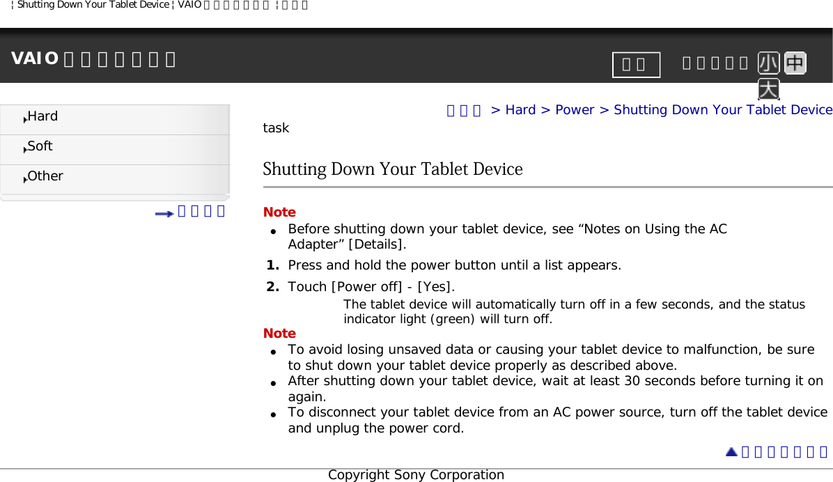 | Shutting Down Your Tablet Device | VAIO 電子マニュアル | ソニーVAIO 電子マニュアル     文字サイズ印刷HardSoftOther 目次一覧トップ &gt; Hard &gt; Power &gt; Shutting Down Your Tablet DevicetaskShutting Down Your Tablet DeviceNote●     Before shutting down your tablet device, see “Notes on Using the AC Adapter” [Details].1.  Press and hold the power button until a list appears.2.  Touch [Power off] - [Yes].The tablet device will automatically turn off in a few seconds, and the status indicator light (green) will turn off.Note●     To avoid losing unsaved data or causing your tablet device to malfunction, be sure to shut down your tablet device properly as described above.●     After shutting down your tablet device, wait at least 30 seconds before turning it on again.●     To disconnect your tablet device from an AC power source, turn off the tablet device and unplug the power cord. ページトップへCopyright Sony Corporation