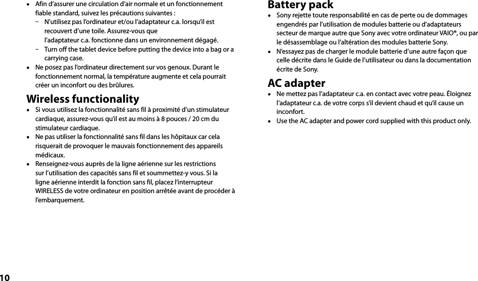 10  Afin d’assurer une circulation d’air normale et un fonctionnement fiable standard, suivez les précautions suivantes :  N’utilisez pas l’ordinateur et/ou l’adaptateur c.a. lorsqu’il est recouvert d’une toile. Assurez-vous que l’adaptateur c.a. fonctionne dans un environnement dégagé.  Turn off the tablet device before putting the device into a bag or a carrying case.  Ne posez pas l’ordinateur directement sur vos genoux. Durant le fonctionnement normal, la température augmente et cela pourrait créer un inconfort ou des brûlures.Wireless functionality  Si vous utilisez la fonctionnalité sans fil à proximité d’un stimulateur cardiaque, assurez-vous qu’il est au moins à 8 pouces / 20 cm du stimulateur cardiaque.  Ne pas utiliser la fonctionnalité sans fil dans les hôpitaux car cela risquerait de provoquer le mauvais fonctionnement des appareils médicaux.  Renseignez-vous auprès de la ligne aérienne sur les restrictions sur l’utilisation des capacités sans fil et soummettez-y vous. Si la ligne aérienne interdit la fonction sans fil, placez l’interrupteur WIRELESS de votre ordinateur en position arrêtée avant de procéder à l’embarquement.Battery pack  Sony rejette toute responsabilité en cas de perte ou de dommages engendrés par l’utilisation de modules batterie ou d’adaptateurs secteur de marque autre que Sony avec votre ordinateur VAIO®, ou par le désassemblage ou l’altération des modules batterie Sony.  N’essayez pas de charger le module batterie d’une autre façon que celle décrite dans le Guide de l’utilisateur ou dans la documentation écrite de Sony.AC adapter  Ne mettez pas l’adaptateur c.a. en contact avec votre peau. Éloignez l’adaptateur c.a. de votre corps s’il devient chaud et qu’il cause un inconfort.  Use the AC adapter and power cord supplied with this product only.