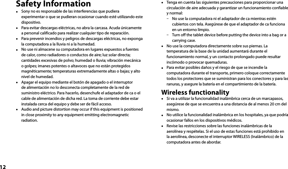 12Safety Information  Sony no es responsable de las interferencias que pudiera experimentar o que se pudieran ocasionar cuando esté utilizando este dispositivo.  Para evitar descargas eléctricas, no abra la carcasa. Acuda únicamente a personal calificado para realizar cualquier tipo de reparación.  Para prevenir incendios y peligros de descargas eléctricas, no exponga la computadora a la lluvia ni a la humedad.  No use ni almacene su computadora en lugares expuestos a fuentes de calor, como radiadores o conductos de aire; luz solar directa; cantidades excesivas de polvo; humedad o lluvia; vibración mecánica o golpes; imanes potentes o altavoces que no están protegidos magnéticamente; temperaturas extremadamente altas o bajas; y alto nivel de humedad.  Apagar el equipo mediante el botón de apagado o el interruptor de alimentación no lo desconecta completamente de la red de suministro eléctrico. Para hacerlo, desenchufe el adaptador de ca o el cable de alimentación de dicha red. La toma de corriente debe estar instalada cerca del equipo y debe ser de fácil acceso.  Audio and picture distortion may occur if this equipment is positioned in close proximity to any equipment emitting electromagnetic radiation.  Tenga en cuenta las siguientes precauciones para proporcionar una circulación de aire adecuada y garantizar un funcionamiento confiable y normal:  No use la computadora ni el adaptador de ca mientras estén cubiertos con tela. Asegúrese de que el adaptador de ca funciona en un entorno limpio.  Turn off the tablet device before putting the device into a bag or a carrying case.  No use la computadora directamente sobre sus piernas. La temperatura de la base de la unidad aumentará durante el funcionamiento normal, y un contacto prolongado puede resultar incómodo o provocar quemaduras.  Para evitar posibles daños y el riesgo de que se incendie la computadora durante el transporte, primero coloque correctamente todos los protectores que se suministran para los conectores y para las ranuras, y asegure la batería en el compartimiento de la batería.Wireless functionality  Si va a utilizar la funcionalidad inalámbrica cerca de un marcapasos, asegúrese de que se encuentra a una distancia de al menos 20 cm del mismo.  No utilice la funcionalidad inalámbrica en los hospitales, ya que podría ocasionar fallos en los dispositivos médicos.  Revise las restricciones sobre las funciones inalámbricas de la aerolínea y respételas. Si el uso de estas funciones está prohibido en la aerolínea, desconecte el interruptor WIRELESS (Inalámbrico) de la computadora antes de abordar.