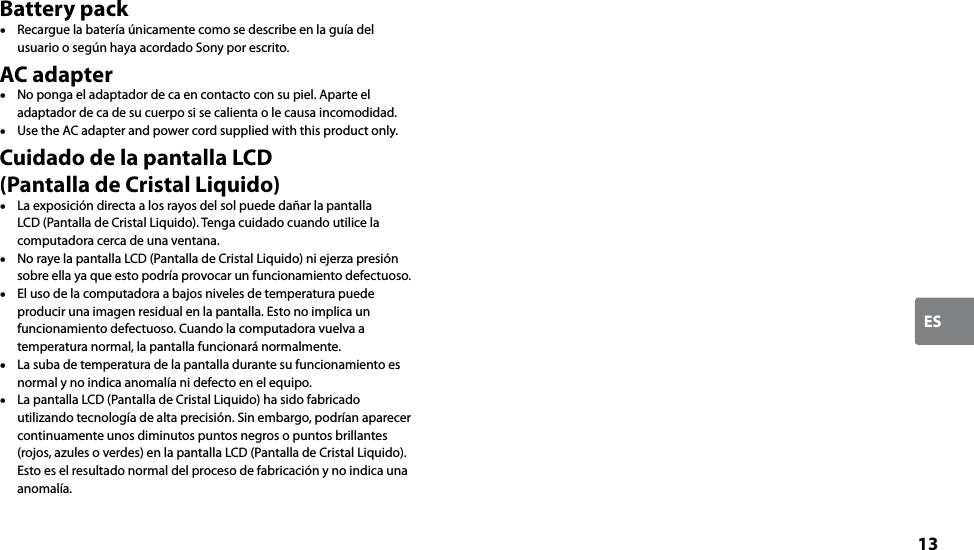 13ESBattery pack  Recargue la batería únicamente como se describe en la guía del usuario o según haya acordado Sony por escrito.AC adapter  No ponga el adaptador de ca en contacto con su piel. Aparte el adaptador de ca de su cuerpo si se calienta o le causa incomodidad.  Use the AC adapter and power cord supplied with this product only.Cuidado de la pantalla LCD  (Pantalla de Cristal Liquido)  La exposición directa a los rayos del sol puede dañar la pantalla LCD (Pantalla de Cristal Liquido). Tenga cuidado cuando utilice la computadora cerca de una ventana.  No raye la pantalla LCD (Pantalla de Cristal Liquido) ni ejerza presión sobre ella ya que esto podría provocar un funcionamiento defectuoso.  El uso de la computadora a bajos niveles de temperatura puede producir una imagen residual en la pantalla. Esto no implica un funcionamiento defectuoso. Cuando la computadora vuelva a temperatura normal, la pantalla funcionará normalmente.  La suba de temperatura de la pantalla durante su funcionamiento es normal y no indica anomalía ni defecto en el equipo.  La pantalla LCD (Pantalla de Cristal Liquido) ha sido fabricado utilizando tecnología de alta precisión. Sin embargo, podrían aparecer continuamente unos diminutos puntos negros o puntos brillantes (rojos, azules o verdes) en la pantalla LCD (Pantalla de Cristal Liquido). Esto es el resultado normal del proceso de fabricación y no indica una anomalía.