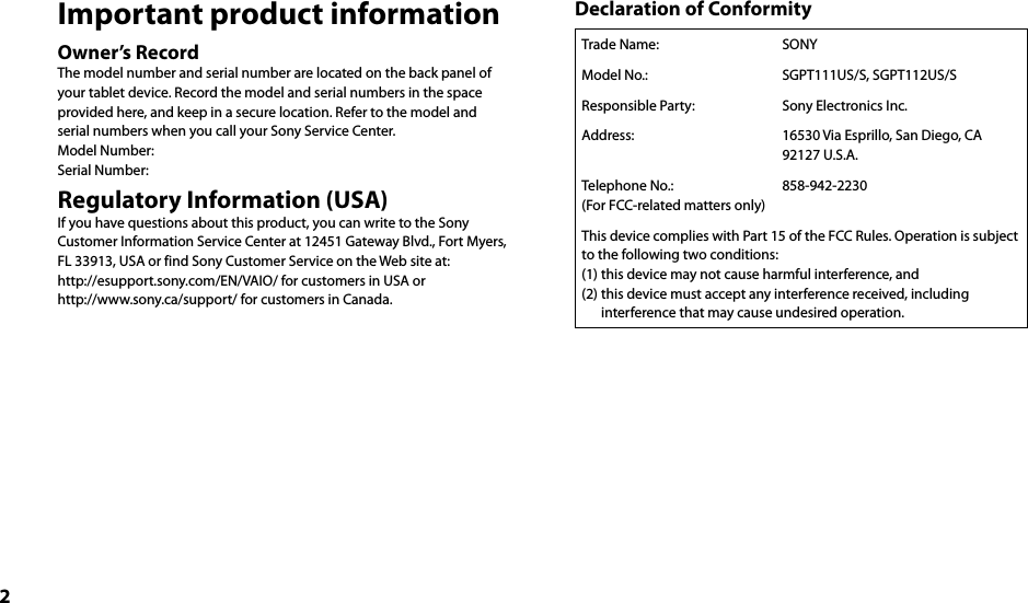 2Important product informationOwner’s RecordThe model number and serial number are located on the back panel of your tablet device. Record the model and serial numbers in the space provided here, and keep in a secure location. Refer to the model and serial numbers when you call your Sony Service Center.Model Number:Serial Number:Regulatory Information (USA)If you have questions about this product, you can write to the Sony Customer Information Service Center at 12451 Gateway Blvd., Fort Myers, FL 33913, USA or find Sony Customer Service on the Web site at:http://esupport.sony.com/EN/VAIO/ for customers in USA or http://www.sony.ca/support/ for customers in Canada.Declaration of ConformityTrade Name:  SONYModel No.: SGPT111US/S, SGPT112US/SResponsible Party: Sony Electronics Inc.Address: 16530 Via Esprillo, San Diego, CA 92127 U.S.A.Telephone No.:(For FCC-related matters only)858-942-2230This device complies with Part 15 of the FCC Rules. Operation is subject to the following two conditions:(1) this device may not cause harmful interference, and(2) this device must accept any interference received, including interference that may cause undesired operation.