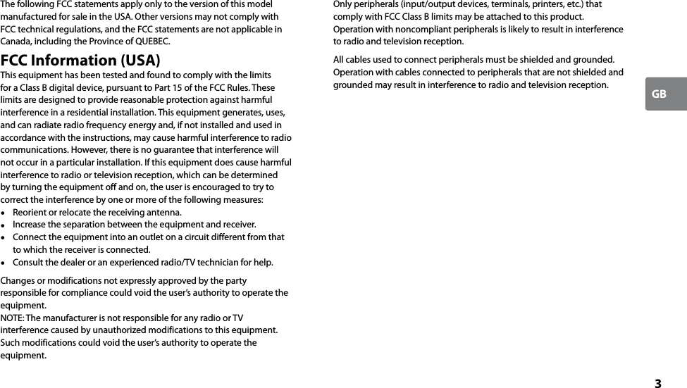 3GBThe following FCC statements apply only to the version of this model manufactured for sale in the USA. Other versions may not comply with FCC technical regulations, and the FCC statements are not applicable in Canada, including the Province of QUEBEC.FCC Information (USA)This equipment has been tested and found to comply with the limits for a Class B digital device, pursuant to Part 15 of the FCC Rules. These limits are designed to provide reasonable protection against harmful interference in a residential installation. This equipment generates, uses, and can radiate radio frequency energy and, if not installed and used in accordance with the instructions, may cause harmful interference to radio communications. However, there is no guarantee that interference will not occur in a particular installation. If this equipment does cause harmful interference to radio or television reception, which can be determined by turning the equipment off and on, the user is encouraged to try to correct the interference by one or more of the following measures:  Reorient or relocate the receiving antenna.  Increase the separation between the equipment and receiver.  Connect the equipment into an outlet on a circuit different from that to which the receiver is connected.  Consult the dealer or an experienced radio/TV technician for help.Changes or modifications not expressly approved by the party responsible for compliance could void the user’s authority to operate the equipment.NOTE: The manufacturer is not responsible for any radio or TV interference caused by unauthorized modifications to this equipment. Such modifications could void the user’s authority to operate the equipment.Only peripherals (input/output devices, terminals, printers, etc.) that comply with FCC Class B limits may be attached to this product. Operation with noncompliant peripherals is likely to result in interference to radio and television reception.All cables used to connect peripherals must be shielded and grounded. Operation with cables connected to peripherals that are not shielded and grounded may result in interference to radio and television reception.
