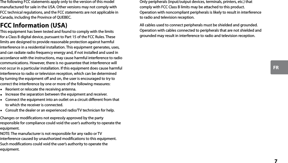 7FRThe following FCC statements apply only to the version of this model manufactured for sale in the USA. Other versions may not comply with FCC technical regulations, and the FCC statements are not applicable in Canada, including the Province of QUEBEC.FCC Information (USA)This equipment has been tested and found to comply with the limits for a Class B digital device, pursuant to Part 15 of the FCC Rules. These limits are designed to provide reasonable protection against harmful interference in a residential installation. This equipment generates, uses, and can radiate radio frequency energy and, if not installed and used in accordance with the instructions, may cause harmful interference to radio communications. However, there is no guarantee that interference will not occur in a particular installation. If this equipment does cause harmful interference to radio or television reception, which can be determined by turning the equipment off and on, the user is encouraged to try to correct the interference by one or more of the following measures:  Reorient or relocate the receiving antenna.  Increase the separation between the equipment and receiver.  Connect the equipment into an outlet on a circuit different from that to which the receiver is connected.  Consult the dealer or an experienced radio/TV technician for help.Changes or modifications not expressly approved by the party responsible for compliance could void the user’s authority to operate the equipment.NOTE: The manufacturer is not responsible for any radio or TV interference caused by unauthorized modifications to this equipment. Such modifications could void the user’s authority to operate the equipment.Only peripherals (input/output devices, terminals, printers, etc.) that comply with FCC Class B limits may be attached to this product. Operation with noncompliant peripherals is likely to result in interference to radio and television reception.All cables used to connect peripherals must be shielded and grounded. Operation with cables connected to peripherals that are not shielded and grounded may result in interference to radio and television reception.