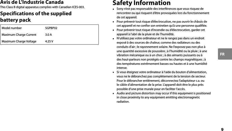 9FRAvis de L’Industrie CanadaThis Class B digital apparatus complies with Canadian ICES-003.Specifications of the supplied  battery packModel number SGPBP02Maximum Charge Current 3.0 AMaximum Charge Voltage 4.25 VSafety Information  Sony n’est pas responsable des interférences que vous risquez de rencontrer ou qui risquent d’être provoquées lors du fonctionnement de cet appareil.  Pour prévenir tout risque d’électrocution, ne pas ouvrir le châssis de cet appareil et ne confier son entretien qu’à une personne qualifiée.  Pour prévenir tout risque d’incendie ou d’électrocution, garder cet appareil à l’abri de la pluie et de l’humidité.  N’utilisez pas votre ordinateur et ne le rangez pas dans un endroit exposé à des sources de chaleur, comme des radiateurs ou des conduits d’air ; le rayonnement solaire. Ne l’exposez pas non plus à une quantité excessive de poussière ; à l’humidité ou la pluie ; à une vibration mécanique ou à un choc ; à des aimants puissants ou à des haut-parleurs non protégés contre les champs magnétiques ; à des températures extrêmement basses ou hautes et à une humidité intense.  Si vous éteignez votre ordinateur à l’aide du bouton d’alimentation, vous ne le débranchez pas complètement de la tension de secteur. Pour le débrancher entièrement, déconnectez l’adaptateur c.a. ou le câble d’alimentation de la prise. L’appareil doit être le plus près possible d’une prise murale pour en faciliter l’accès.  Audio and picture distortion may occur if this equipment is positioned in close proximity to any equipment emitting electromagnetic radiation.