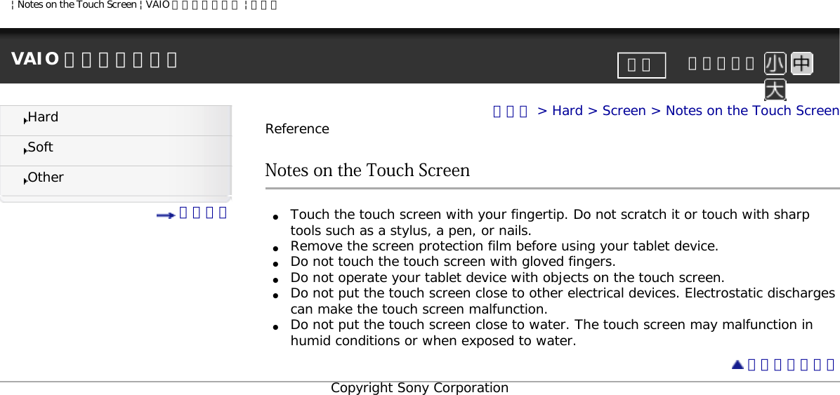 | Notes on the Touch Screen | VAIO 電子マニュアル | ソニーVAIO 電子マニュアル     文字サイズ印刷HardSoftOther 目次一覧トップ &gt; Hard &gt; Screen &gt; Notes on the Touch ScreenReferenceNotes on the Touch Screen●     Touch the touch screen with your fingertip. Do not scratch it or touch with sharp tools such as a stylus, a pen, or nails.●     Remove the screen protection film before using your tablet device.●     Do not touch the touch screen with gloved fingers.●     Do not operate your tablet device with objects on the touch screen.●     Do not put the touch screen close to other electrical devices. Electrostatic discharges can make the touch screen malfunction.●     Do not put the touch screen close to water. The touch screen may malfunction in humid conditions or when exposed to water.  ページトップへCopyright Sony Corporation